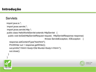 IntroduçãoServlets import java.io.*;import javax.servlet.*;  import javax.servlet.http.*;  public class HelloWorldServlet extends HttpServlet {    public void doGet(HttpServletRequest request,  HttpServletResponse response)throws ServletException, IOException {      response.setContentType("text/html");      PrintWriter out = response.getWriter();      out.println("<html><body>Olá Mundo</body></html>");      out.close();    }  }