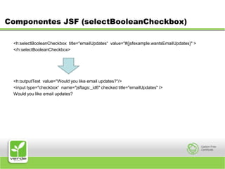 Componentes JSF (selectBooleanCheckbox)<h:selectBooleanCheckbox  title="emailUpdates“  value="#{jsfexample.wantsEmailUpdates}" ></h:selectBooleanCheckbox><h:outputText  value="Would you like email updates?"/><input type="checkbox“  name="jsftags:_id6" checked title="emailUpdates" />Would you like email updates?