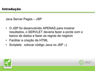 IntroduçãoJava Server Pages – JSP O JSP foi desenvolvido APENAS para mostrar resultados, o SERVLET deveria fazer a ponte com o banco de dados e fazer as regras de negócioFacilitar a criação de HTMLScriplets:  colocar código Java no JSP ;-(
