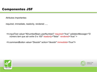 Componentes JSFAtributos importantes:required, immediate, readonly, rendered ..... <h:inputText value="#{numberBean.userNumber}" required="true" validatorMessage="O número tem que ser entre 0 e 100" readonly=“false"  rendered=“true” > <h:commandButton value="Desistir" action="desistir" immediate="true"/>