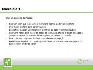 Exercício 1 Criar um cadastro de Pessoa. Criar um bean que represente o formulário (Nome, Endereço, Telefone )Usar f:view e h:form para os formuláriosEspecificar o Action Controller com o atributo de ação h:commandButtonCriar uma Action para inserir os dados do formulário, chame a lógica de negócio, guarde os resultados em uma lista e imprima os valores no consoleUsar o  faces-config para declarar o form bean e navegaçãoApós inserir, imprimir no console quem foi inserido e enviar para uma página de sucesso com um botão voltar