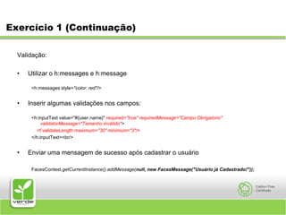 Exercício 1 (Continuação) Validação: Utilizar o h:messages e h:message<h:messages style="color: red"/>Inserir algumas validações nos campos:<h:inputText value="#{user.name}" required="true" requiredMessage="Campo Obrigatorio" validatorMessage="Tamanho inválido"><f:validateLength maximum="30" minimum="3"/></h:inputText><br/>Enviar uma mensagem de sucesso após cadastrar o usuárioFacesContext.getCurrentInstance().addMessage(null, new FacesMessage("Usuário já Cadastrado!"));