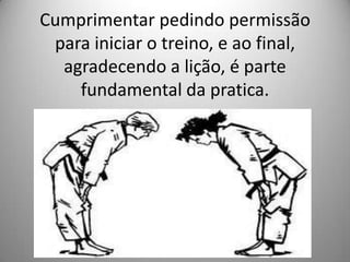 Cumprimentar pedindo permissão
para iniciar o treino, e ao final,
agradecendo a lição, é parte
fundamental da pratica.
 