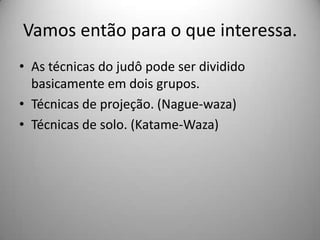 Vamos então para o que interessa.
• As técnicas do judô pode ser dividido
basicamente em dois grupos.
• Técnicas de projeção. (Nague-waza)
• Técnicas de solo. (Katame-Waza)
 