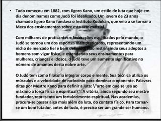 • Tudo começou em 1882, com Jigoro Kano, um estilo de luta que hoje em
dia denominamos como Judô foi idealizado. Um jovem de 23 anos
chamado Jigoro Kano fundava o Instituto Kodokan, que veio a se tornar a
Meca dos ensinamentos sobre esta arte marcial.
Com milhares de praticantes e federações espalhados pelo mundo, o
Judô se tornou um dos esportes mais praticados, representando um
nicho de mercado fiel e bem definido. Não restringindo seus adeptos a
homens com vigor físico, e estendendo seus ensinamentos para
mulheres, crianças e idosos, o judô teve um aumento significativo no
número de amantes desta nobre arte.
O Judô tem como filosofia integrar corpo e mente. Sua técnica utiliza os
músculos e a velocidade de raciocínio para dominar o oponente. Palavras
ditas por Mestre Kano para definir a luta: "arte em que se usa ao
máximo a força física e espiritual". A vitória, ainda segundo seu mestre
fundador, representa um fortalecimento espiritual. Nas academias,
procura-se passar algo mais além da luta, do contato físico. Para tornar-
se um bom lutador, antes de tudo, é preciso ser um grande ser humano.
 
