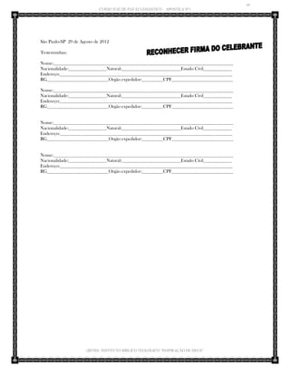 10 
CURSO JUIZ DE PAZ ECLESIÁSTICO – APOSTILA Nº1 
(IBTID) INSTITUTO BÍBLICO TEOLÓGICO “INSPIRAÇÃO DE DEUS” 
São Paulo-SP 29 de Agosto de 2012 
Testemunhas: 
Nome:____________________________________________________________________________ 
Nacionalidade:________________Natural:_________________________Estado Civil____________ 
Endereço:_________________________________________________________________________ 
RG__________________________Orgão expedidor:_________CPF__________________________ 
Nome:____________________________________________________________________________ 
Nacionalidade:________________Natural:_________________________Estado Civil____________ 
Endereço:_________________________________________________________________________ 
RG__________________________Orgão expedidor:_________CPF__________________________ 
Nome:____________________________________________________________________________ 
Nacionalidade:________________Natural:_________________________Estado Civil____________ 
Endereço:_________________________________________________________________________ 
RG__________________________Orgão expedidor:_________CPF__________________________ 
Nome:____________________________________________________________________________ 
Nacionalidade:________________Natural:_________________________Estado Civil____________ 
Endereço:_________________________________________________________________________ 
RG__________________________Orgão expedidor:_________CPF__________________________ 
 