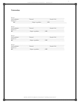 15 
CURSO JUIZ DE PAZ ECLESIÁSTICO – APOSTILA Nº1 
(IBTID) INSTITUTO BÍBLICO TEOLÓGICO “INSPIRAÇÃO DE DEUS” 
Testemunhas: 
Nome:____________________________________________________________________________ 
Nacionalidade:________________Natural:_________________________Estado Civil____________ 
Endereço:_________________________________________________________________________ 
RG__________________________Orgão expedidor:_________CPF__________________________ 
Nome:____________________________________________________________________________ 
Nacionalidade:________________Natural:_________________________Estado Civil____________ 
Endereço:_________________________________________________________________________ 
RG__________________________Orgão expedidor:_________CPF__________________________ 
Nome:____________________________________________________________________________ 
Nacionalidade:________________Natural:_________________________Estado Civil____________ 
Endereço:_________________________________________________________________________ 
RG__________________________Orgão expedidor:_________CPF__________________________ 
Nome:____________________________________________________________________________ 
Nacionalidade:________________Natural:_________________________Estado Civil____________ 
Endereço:_________________________________________________________________________ 
RG__________________________Orgão expedidor:_________CPF__________________________ 
 