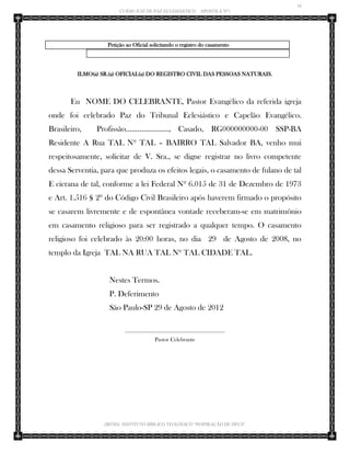 16 
CURSO JUIZ DE PAZ ECLESIÁSTICO – APOSTILA Nº1 
(IBTID) INSTITUTO BÍBLICO TEOLÓGICO “INSPIRAÇÃO DE DEUS” 
Petição ao Oficial solicitando o registro do casamento 
ILMO(a) SR.(a) OFICIAL(a) DO REGISTRO CIVIL DAS PESSOAS NATURAIS. 
Eu NOME DO CELEBRANTE, Pastor Evangélico da referida igreja onde foi celebrado Paz do Tribunal Eclesiástico e Capelão Evangélico. Brasileiro, Profissão......................, Casado, RG000000000-00 SSP-BA Residente A Rua TAL Nº TAL – BAIRRO TAL Salvador BA, venho mui respeitosamente, solicitar de V. Sra., se digne registrar no livro competente dessa Serventia, para que produza os efeitos legais, o casamento de fulano de tal E cicrana de tal, conforme a lei Federal Nº 6.015 de 31 de Dezembro de 1973 e Art. 1.516 § 2º do Código Civil Brasileiro após haverem firmado o propósito se casarem livremente e de espontânea vontade receberam-se em matrimônio em casamento religioso para ser registrado a qualquer tempo. O casamento religioso foi celebrado às 20:00 horas, no dia 29 de Agosto de 2008, no templo da Igreja TAL NA RUA TAL Nº TAL CIDADE TAL. 
Nestes Termos. 
P. Deferimento 
São Paulo-SP 29 de Agosto de 2012 
___________________________________ 
Pastor Celebrante 
 