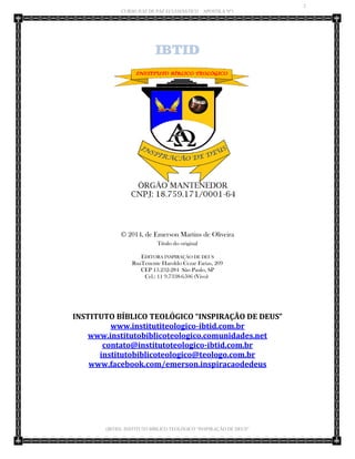 2 
CURSO JUIZ DE PAZ ECLESIÁSTICO – APOSTILA Nº1 
(IBTID) INSTITUTO BÍBLICO TEOLÓGICO “INSPIRAÇÃO DE DEUS” 
IBTID 
© 2014, de Emerson Martins de Oliveira Título do original EDITORA INSPIRAÇÃO DE DEUS RuaTenente Haroldo Cezar Farias, 209 CEP 13.232-284 São Paulo, SP Cel.: 11 9.7338-6506 (Vivo) 
INSTITUTO BÍBLICO TEOLÓGICO “INSPIRAÇÃO DE DEUS” 
www.institutiteologico-ibtid.com.br 
www.institutobiblicoteologico.comunidades.net 
contato@institutoteologico-ibtid.com.br 
institutobiblicoteologico@teologo.com.br www.facebook.com/emerson.inspiracaodedeus 
 