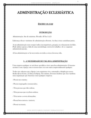 20 
CURSO JUIZ DE PAZ ECLESIÁSTICO – APOSTILA Nº1 
(IBTID) INSTITUTO BÍBLICO TEOLÓGICO “INSPIRAÇÃO DE DEUS” 
ADMINISTRAÇÃO ECLESIÁSTICA 
ÊXODO 18.13-22 
INTRODUÇÃO 
Administração: Ato de ministrar. Presidir. (I Tm 3.4,5) 
Liderança eficaz é sinônimo de administração eficiente. As duas coisas caminham juntas. 
A má administração nem sempre indica incompetência, preguiça ou relaxamento do líder. Pode indicar apenas a falta de uma metodologia correta de trabalho e de se organizar administrativamente. 
A boa administração se faz necessária em todas as áreas da nossa vida. 
I – A NECESSIDADE DE UMA BOA ADMINISTRAÇÃO 
Uma empresa qualquer só será bem sucedida se tiver uma boa administração. O mesmo acontece com a igreja, com os nossos lares ou com outro empreendimento qualquer. 
Todos nós sabemos que a Igreja é um organismo vivo, sustentada e dirigida por nosso Senhor Jesus Cristo, a Cabeça da Igreja. No entanto, devemos lembrar que ela é também uma organização que funciona como qualquer empresa: 
- Possui um estatuto; 
- Possui empregados remunerados; 
- Têm pessoas que dão ordem; 
- Têm pessoas que recebem ordens; 
- Têm metas a serem alcançadas; 
- Possui bens móveis e imóveis; 
- Possui secretaria;  