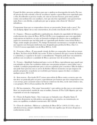 24 
CURSO JUIZ DE PAZ ECLESIÁSTICO – APOSTILA Nº1 
(IBTID) INSTITUTO BÍBLICO TEOLÓGICO “INSPIRAÇÃO DE DEUS” 
É papel do líder, procurar auxiliares para que o ajudem no desempenho da tarefa. Por isso ele precisa da visão celestial, a fim de reconhecer aqueles a quem Deus tem capacitado para a obra. Escolhendo as pessoas erradas, ele cairá no mesmo fracasso, pois nunca poderá contar com nenhum dos seus auxiliares, visto que não têm capacidade e não querem fazer nada. Esta é, sem dúvida, a explicação por que as igrejas estão cheias de "obreiros" infrutíferos. 
É importante frisar que os cooperadores devem ser procurados "dentre todo o povo". No seio da Igreja. Quais são as suas características, de acordo com Êxodo 18.21 e At 6.3?: 
1) – Capazes – Homens qualificados espiritualmente, dotados de capacidade de liderança e conhecimento das coisas de Deus. (II Tm 2.2) Por vezes imaginamos que esta capacidade esteja apenas no intelecto, ou seja, na formação teológica do obreiro, mas as qualidades a seguir nos mostrarão que um leigo pode ser capacitado pelo Senhor como foram Pedro e Tiago, sendo simples pescadores. No Antigo Testamento encontramos o exemplo de Amós, um vaqueiro sem formação intelectual, mas designado para profeta de Deus. (Am 1.1; 7.14,15) A nossa capacidade vem de Deus (II Cor. 3.4-6) 
2) – Tementes a Deus – É uma grande virtude do líder ou cooperador, fazer tudo no temor de Deus. No Livro de Jó 28.28; está escrito: "E disse ao homem: Eis que o temor do Senhor é a sabedoria, e o apartar-se do mal é o entendimento." Ninguém pode fazer um ministério profícuo sem reconhecer a santidade de Deus e procurar viver de acordo com ela. 
3) – Verazes – Qualidade fundamental para o servo de Deus, especialmente para aquele que está imbuído na obra. Ser verdadeiro ainda que com prejuízo próprio e nunca faltar com a verdade é condição preponderante para o sucesso espiritual, pois a mentira é filha do diabo e não pode fazer parceria com os servos do Senhor. Haverá momentos em que impasses de grandes proporções só poderão ser resolvidos por homens capazes de dizer a verdade a qualquer preço. (Sl 15.1-4) 
4) – Sem avareza – Em êxodo 20.17, temos uma ordem de Deus contra a avareza, que esta não deve ser praticada pelo seu povo, especialmente por homens que têm compromisso com o seu serviço, pois o avarento nunca vai buscar o interesse da obra, ou de outro irmão e sim, o seu próprio. (Sl 15.5) Leia também (At. 20.33-36) 
5) – De boa reputação – Não sejam "mascarados" e que andem em dia com os seus negócios. Deve ser irrepreensível, marido de uma só mulher, honesto. (I Tm 3.2,8) Alguém, que seja respeitado no seio da congregação. 
6) – Cheios do Espírito Santo – Isto é mais que ser batizado com o Espírito Santo. É necessário demonstrar na vida prática, nas pregações, nas orações, na comunicação, no amor, no equilíbrio, resultados convincentes. (Gl 5.22-26) 
7) – Cheio de sabedoria – Refere-se a sabedoria de Deus (I Cor 1.18-31; 2.1-16), e não a sabedoria terrena, animal e diabólica (Tg 3.15). Isto não significa que devemos desprezar o conhecimento secular.  