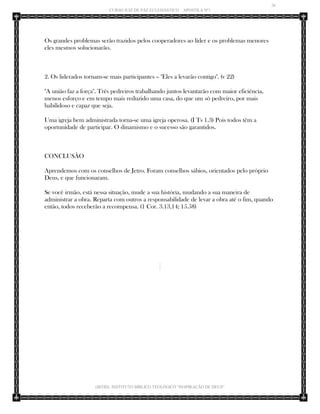 26 
CURSO JUIZ DE PAZ ECLESIÁSTICO – APOSTILA Nº1 
(IBTID) INSTITUTO BÍBLICO TEOLÓGICO “INSPIRAÇÃO DE DEUS” 
Os grandes problemas serão trazidos pelos cooperadores ao líder e os problemas menores eles mesmos solucionarão. 
2. Os liderados tornam-se mais participantes – "Eles a levarão contigo". (v 22) 
"A união faz a força". Três pedreiros trabalhando juntos levantarão com maior eficiência, menos esforço e em tempo mais reduzido uma casa, do que um só pedreiro, por mais habilidoso e capaz que seja. 
Uma igreja bem administrada torna-se uma igreja operosa. (I Ts 1.3) Pois todos têm a oportunidade de participar. O dinamismo e o sucesso são garantidos. 
CONCLUSÃO 
Aprendemos com os conselhos de Jetro. Foram conselhos sábios, orientados pelo próprio Deus, e que funcionaram. 
Se você irmão, está nessa situação, mude a sua história, mudando a sua maneira de administrar a obra. Reparta com outros a responsabilidade de levar a obra até o fim, quando então, todos receberão a recompensa. (1 Cor. 3.13,14; 15.58) 
 