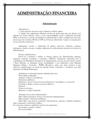 27 
CURSO JUIZ DE PAZ ECLESIÁSTICO – APOSTILA Nº1 
(IBTID) INSTITUTO BÍBLICO TEOLÓGICO “INSPIRAÇÃO DE DEUS” 
ADMINISTRAÇÃO FINANCEIRA 
Administração 
Administrar é: 
1 - gerir negócios; governar, reger; ministrar; conferir; aplicar. 
2 - dirigir uma organização utilizando técnicas de gestão para que esta alcance seus objetivos de forma eficiente, eficaz e com responsabilidade social e ambiental. Lacombe (2003, p.4) diz que a essência do trabalho do administrador é obter resultados por meio das pessoas que ele coordena. Drucker (1998, p. 2) diz que administrar é manter as organizações coesas, fazendo-as funcionar. 
Administrar envolve a elaboração de planos, pareceres, relatórios, projetos, arbitragens e laudos, em que é exigida a aplicação de conhecimentos inerentes às técnicas de Administração. 
Funções administrativas 
Fayol foi o primeiro a definir as funções básicas do Administrador: planejar, organizar, controlar, coordenar e comandar - POCCC. Atualmente, sobretudo com as contribuições da Abordagem Neoclássica da Administração, em que um dos maiores nomes é Peter Drucker, os princípios foram retrabalhados e são conhecidos como Planejar, Organizar, Dirigir e Controlar - PODC. Ressalte-se, então, que destas funções as que sofreram transformações na forma de abordar foram "comandar e coordenar" que hoje chamamos de Dirigir (Liderança). 
Atualmente, as principais funções administrativas são: 
Fixar objetivos (planejar) 
Analisar: conhecer os problemas. 
Solucionar problemas 
Organizar e alocar recursos (recursos financeiros e tecnológicos e as pessoas). 
Comunicar, dirigir e motivar as pessoas (liderar) 
Negociar 
Tomar as decisões. 
Mensurar e avaliar (controlar). 
Princípios de um bom Administrador 
Saber utilizar princípios, técnicas e ferramentas administrativas; 
Saber decidir e solucionar problemas; 
Saber lidar com pessoas: comunicar eficientemente, negociar, conduzir mudanças, obter cooperação e solucionar conflitos. 
Ter uma visão sistêmica e global da estrutura da organização; 
Ser proativo, ousado e criativo; 
Ser um bom líder;  