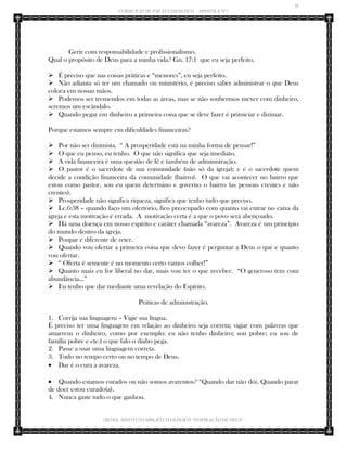 28 
CURSO JUIZ DE PAZ ECLESIÁSTICO – APOSTILA Nº1 
(IBTID) INSTITUTO BÍBLICO TEOLÓGICO “INSPIRAÇÃO DE DEUS” 
Gerir com responsabilidade e profissionalismo. 
Qual o propósito de Deus para a minha vida? Gn. 17:1 que eu seja perfeito. 
 É preciso que nas coisas práticas e “menores”, eu seja perfeito. 
 Não adianta só ter um chamado ou ministério, é preciso saber administrar o que Deus coloca em nossas mãos. 
 Podemos ser tremendos em todas as áreas, mas se não soubermos mexer com dinheiro, seremos um escândalo. 
 Quando pegar em dinheiro a primeira coisa que se deve fazer é primiciar e dizimar. 
Porque estamos sempre em dificuldades financeiras? 
 Por não ser dizimista. “ A prosperidade está na minha forma de pensar!” 
 O que eu penso, eu tenho. O que não significa que seja imediato. 
 A vida financeira é uma questão de fé e também de administração. 
 O pastor é o sacerdote de sua comunidade (não só da igreja); e é o sacerdote quem decide a condição financeira da comunidade (bairro). O que vai acontecer no bairro que estou como pastor, sou eu quem determino e governo o bairro (as pessoas crentes e não crentes). 
 Prosperidade não significa riqueza, significa que tenho tudo que preciso. 
 Lc.6:38 – quando faço um ofertório, fico preocupado com quanto vai entrar no caixa da igreja e esta motivação é errada. A motivação certa é a que o povo será abençoado. 
 Há uma doença em nosso espírito e caráter chamada “avareza”. Avareza é um princípio do mundo dentro da igreja. 
 Poupar é diferente de reter. 
 Quando vou ofertar a primeira coisa que devo fazer é perguntar a Deus o que e quanto vou ofertar. 
 “ Oferta é semente é no momento certo vamos colher!” 
 Quanto mais eu for liberal no dar, mais vou ter o que receber. “O generoso tem com abundância...” 
 Eu tenho que dar mediante uma revelação do Espírito. 
Práticas de administração. 
1. Corrija sua linguagem – Vigie sua língua. 
É preciso ter uma linguagem em relação ao dinheiro seja correta; vigiar com palavras que amarrem o dinheiro, como por exemplo: eu não tenho dinheiro; sou pobre; eu sou de família pobre e etc.) o que falo o diabo pega. 
2. Passe a usar uma linguagem correta. 
3. Tudo no tempo certo ou no tempo de Deus. 
 Dar é o cura a avareza. 
 Quando estamos curados ou não somos avarentos? “Quando dar não dói. Quando parar de doer estou curado(a). 
4. Nunca gaste tudo o que ganhou.  