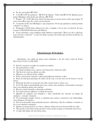29 
CURSO JUIZ DE PAZ ECLESIÁSTICO – APOSTILA Nº1 
(IBTID) INSTITUTO BÍBLICO TEOLÓGICO “INSPIRAÇÃO DE DEUS” 
 Ex. Se você ganhar R$ 100,0 
 0, dê R$ 13,00 de primícias + R$ 8,70 de dízimo. Valor total R$ 21,70). Quanto posso gastar? Qualquer valor desde que inferior a R$ 78,30. 
5. Poupar – Pv. 13:22 Devemos deixar herança para os nossos netos; tenho que poupar 40 anos, meus filhos mais 40 e assim sucessivamente. 
 A sugestão do Pr. José Rodrigues é que poupemos 5% do que ganhamos, tendo já tirado o dízimo e as ofertas. 
 Poupando $ 20,00 (vinte dólares) por mês, corrigido a 1% ao mês, no final de 40 anos teremos $ 200,000.00 (duzentos mil dólares). 
 Como princípio é uma maldição pedir dinheiro emprestado. “Deus nos dá o suficiente para vivermos a cada dia” – se não tem dado é porque não tenho sido um bom mordomo ou administrador. 
Administração Eclesiástica 
Introdução: visa cuidar da igreja como instituição e de nós como corpo de Cristo (Ex.3:5; Js.5:15; Ec.5:1; Hc.2:20). 
 Saia de casa para o templo em orando em espírito. 
 Ser pontual para o culto. 
 Ao chegar na igreja orar e esperar reverentemente o início do culto. 
 Não ficar de conversas alheias no culto. 
 Manter-se em silêncio lendo a bíblia. 
 Evitar conversações durante o culto; principalmente durante o culto. 
 Fazer de tudo para participar do culto; ora de orar é ora de orar; ora de louvar é ora de louvar. 
 Participar de todos os momentos do culto; oração, louvor, oferta e etc. 
 Se for lhe dada à oportunidade para orar, cantar, uma saudação, testemunhar ou pregar; fazer com sabedoria dentro dos critérios. 
a) Procure cantar louvando e adorando ao Senhor. 
b) Na oração procure objetivar o sentido da mesma. 
c) Quando na saudação seja simpático e claro, atendendo tão somente na alegria da saudação – somente 3 minutos. 
d) No testemunho simples externe a satisfação que motiva o momento com objetividade, nuca ultrapasse 10 minutos. 
e) Em um testemunho mais profundo procure a liderança a fim de combinar o assunto, se for o caso suprimir a pregação. 
f) Quanto ao pregar procure ser claro e objetivo, dentro do tema desenvolvido no culto. 
 Não ponha o microfone muito próximo a boca; pode-se pegar ou transmitir uma virose. 
 A cada culto limpe o(s) microfone antes.  