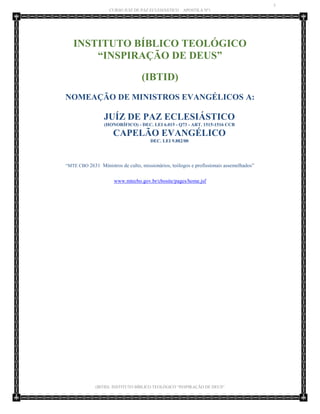 3 
CURSO JUIZ DE PAZ ECLESIÁSTICO – APOSTILA Nº1 
(IBTID) INSTITUTO BÍBLICO TEOLÓGICO “INSPIRAÇÃO DE DEUS” 
INSTITUTO BÍBLICO TEOLÓGICO “INSPIRAÇÃO DE DEUS” 
(IBTID) 
NOMEAÇÃO DE MINISTROS EVANGÉLICOS A: 
JUÍZ DE PAZ ECLESIÁSTICO (HONORÍFICO) - DEC. LEI 6.015 - Q73 - ART. 1515-1516 CCB 
CAPELÃO EVANGÉLICO DEC. LEI 9.882/00 
“MTE CBO 2631 Ministros de culto, missionários, teólogos e profissionais assemelhados” 
www.mtecbo.gov.br/cbosite/pages/home.jsf 
 