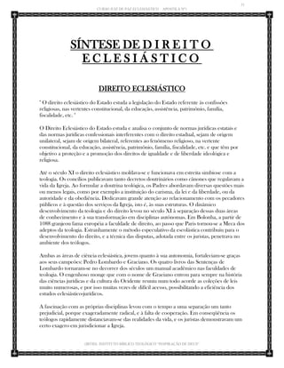 31 
CURSO JUIZ DE PAZ ECLESIÁSTICO – APOSTILA Nº1 
(IBTID) INSTITUTO BÍBLICO TEOLÓGICO “INSPIRAÇÃO DE DEUS” 
SÍNTESE DE DIREITO ECLESIÁSTICO 
DIREITO ECLESIÁSTICO 
" O direito eclesiástico do Estado estuda a legislação do Estado referente às confissões religiosas, nas vertentes constitucional, da educação, assistência, patrimônio, família, fiscalidade, etc. " 
O Direito Eclesiástico do Estado estuda e analisa o conjunto de normas jurídicas estatais e das normas jurídicas confessionais interferentes com o direito estadual, sejam de origem unilateral, sejam de origem bilateral, referentes ao fenômeno religioso, na vertente constitucional, da educação, assistência, patrimônio, família, fiscalidade, etc. e que têm por objetivo a proteção e a promoção dos direitos de igualdade e de liberdade ideológica e religiosa. Até o século XI o direito eclesiástico moldava-se e funcionava em estreita simbiose com a teologia. Os concílios publicavam tanto decretos doutrinários como cânones que regulavam a vida da Igreja. Ao formular a doutrina teológica, os Padres abordavam diversas questões mais ou menos legais, como por exemplo a instituição do carisma, da lei e da liberdade, ou da autoridade e da obediência. Dedicavam grande atenção ao relacionamento com os pecadores públicos e à questão dos serviços da Igreja, isto é, às suas estruturas. O dinâmico desenvolvimento da teologia e do direito levou no século XI à separação dessas duas áreas de conhecimento e à sua transformação em disciplinas autônomas. Em Bolonha, a partir de 1088 granjeou fama européia a faculdade de direito, ao passo que Paris tornou-se a Meca dos adeptos da teologia. Estranhamente o método especulativo da escolástica contribuiu para o desenvolvimento do direito, e a técnica das disputas, adotada entre os juristas, penetrava no ambiente dos teólogos. 
Ambas as áreas de ciência eclesiástica, jovens quanto à sua autonomia, fortaleciam-se graças aos seus campeões: Pedro Lombardo e Graciano. Os quatro livros das Sentenças de Lombardo tornaram-se no decorrer dos séculos um manual acadêmico nas faculdades de teologia. O engenhoso monge que com o nome de Graciano entrou para sempre na história das ciências jurídicas e da cultura do Ocidente reuniu num todo acorde as coleções de leis muito numerosas, e por isso muitas vezes de difícil acesso, possibilitando a eficiência dos estudos eclesiástico-jurídicos. 
A fascinação com as próprias disciplinas levou com o tempo a uma separação um tanto prejudicial, porque exageradamente radical, e à falta de cooperação. Em conseqüência os teólogos rapidamente distanciavam-se das realidades da vida, e os juristas demonstravam um certo exagero em jurisdicionar a Igreja.  
