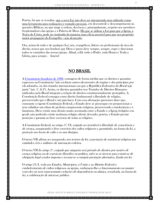 35 
CURSO JUIZ DE PAZ ECLESIÁSTICO – APOSTILA Nº1 
(IBTID) INSTITUTO BÍBLICO TEOLÓGICO “INSPIRAÇÃO DE DEUS” 
Porém, há que se ressaltar, que a nova Lei não deve ser interpretada nem utilizada como uma ferramenta para realizações e vontades pessoais, em descontrole e descumprimento às questões Bíblicas, no que tange à ordem, decência e, principalmente, respeito aos membros freqüentadores das igrejas e à Palavra de Deus. Há que se utilizar a Lei para que a Igreja, a Noiva de Cristo, pode ser instituída da maneira mais eficaz possível para que seu propósito maior propagação do Evangelho - seja alcançado. Ora, acima de tudo e de qualquer Lei, nós, evangélicos, líderes ou profissionais da área do direito, temos que nos lembrar que Deus é quem deve sempre, sempre, reger e direcionar todos os caminhos das nossas igrejas. Afinal, a Ele todo o Poder, toda Honra e Toda a Glória, para sempre. Amém! 
NO BRASIL 
A Constituição brasileira de 1988, consagrou de forma inédita que os direitos e garantias expressos na Constituição "não excluem outros decorrentes do regime e dos princípios por ela adotados, ou dos tratados internacionais em que a República Federativa do Brasil seja parte." (art. 5°, § 2°). Assim, os direitos garantidos nos Tratados de Direitos Humanos ratificados pelo Brasil integram a relação de direitos constitucionalmente protegidos. A Constituição Federal consagra como direito fundamental a liberdade de religião, prescrevendo que o Brasil é um país laico. Com essa afirmação queremos dizer que, consoante a vigente Constituição Federal, o Estado deve se preocupar em proporcionar a seus cidadãos um clima de perfeita compreensão religiosa, proscrevendo a intolerância e o fanatismo. Deve existir uma divisão muito acentuada entre o Estado e a Igreja (religiões em geral), não podendo existir nenhuma religião oficial, devendo, porém, o Estado prestar proteção e garantia ao livre exercício de todas as religiões. 
A Constituição Federal, no artigo 5º, VI, estipula ser inviolável a liberdade de consciência e de crença, assegurando o livre exercício dos cultos religiosos e garantindo, na forma da lei, a proteção aos locais de culto e as suas liturgias. 
O inciso VII afirma ser assegurado, nos termos da lei, a prestação de assistência religiosa nas entidades civis e militares de internação coletiva. 
O inciso VII do artigo 5º, estipula que ninguém será privado de direitos por motivo de crença religiosa ou de convicção filosófica ou política, salvo se as invocar para eximir-se de obrigação legal a todos imposta e recusar-se a cumprir prestação alternativa, fixada em lei. 
O artigo 19, I, veda aos Estados, Municípios, à União e ao Distrito Federal o estabelecimento de cultos religiosos ou igrejas, embaraçar-lhes o funcionamento ou manter com eles ou seus representantes relações de dependência ou aliança, ressalvada, na forma da lei, a colaboração de interesse público.  