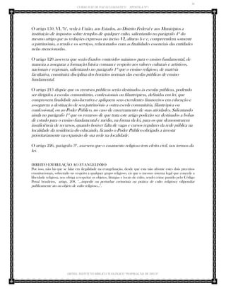 36 
CURSO JUIZ DE PAZ ECLESIÁSTICO – APOSTILA Nº1 
(IBTID) INSTITUTO BÍBLICO TEOLÓGICO “INSPIRAÇÃO DE DEUS” 
O artigo 150, VI, "b", veda à União, aos Estados, ao Distrito Federal e aos Municípios a instituição de impostos sobre templos de qualquer culto, salientando no parágrafo 4º do mesmo artigo que as vedações expressas no inciso VI, alíneas b e c, compreendem somente o patrimônio, a renda e os serviços, relacionados com as finalidades essenciais das entidades nelas mencionadas. 
O artigo 120 assevera que serão fixados conteúdos mínimos para o ensino fundamental, de maneira a assegurar a formação básica comum e respeito aos valores culturais e artísticos, nacionais e regionais, salientando no parágrafo 1º que o ensino religioso, de matéria facultativa, constituirá disciplina dos horários normais das escolas públicas de ensino fundamental. 
O artigo 213 dispõe que os recursos públicos serão destinados às escolas públicas, podendo ser dirigidos a escolas comunitárias, confessionais ou filantrópicas, definidas em lei, que comprovem finalidade não-lucrativa e apliquem seus excedentes financeiros em educação e assegurem a destinação de seu patrimônio a outra escola comunitária, filantrópica ou confessional, ou ao Poder Público, no caso de encerramento de suas atividades. Salientando ainda no parágrafo 1º que os recursos de que trata este artigo poderão ser destinados a bolsas de estudo para o ensino fundamental e médio, na forma da lei, para os que demonstrarem insuficiência de recursos, quando houver falta de vagas e cursos regulares da rede pública na localidade da residência do educando, ficando o Poder Público obrigado a investir prioritariamente na expansão de sua rede na localidade. 
O artigo 226, parágrafo 3º, assevera que o casamento religioso tem efeito civil, nos termos da lei. 
DIREITO EM RELAÇÃO AO EVANGELISMO 
Por isso, não há que se falar em ilegalidade na evangelização, desde que esta não afronte estes dois preceitos constitucionais, sobretudo no respeito a qualquer grupo religioso, eis que o mesmo sistema legal que concede a liberdade religiosa, nos obriga a respeitar os objetos, liturgias e locais de culto, sendo crime punido pelo Código Penal brasileiro, artigo. 208, "...impedir ou perturbar cerimônia ou prática de culto religioso; vilipendiar publicamente ato ou objeto de culto religioso...". 
