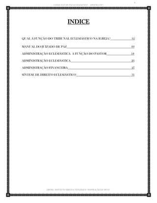 4 
CURSO JUIZ DE PAZ ECLESIÁSTICO – APOSTILA Nº1 
(IBTID) INSTITUTO BÍBLICO TEOLÓGICO “INSPIRAÇÃO DE DEUS” 
INDICE 
QUAL A FUNÇÃO DO TRIBUNAL ECLESIÁSTICO NA IGREJA? 05 
MANUAL DO JUIZADO DE PAZ 09 
ADMINISTRAÇÃO ECLESIÁSTICA A FUNÇÃO DO PASTOR 18 
ADMINISTRAÇÃO ECLESIÁSTICA 20 
ADMINISTRAÇÃO FINANCEIRA 27 
SÍNTESE DE DIREITO ECLESIÁSTICO 31 
 