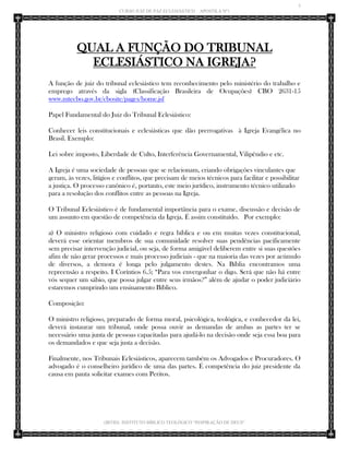 5 
CURSO JUIZ DE PAZ ECLESIÁSTICO – APOSTILA Nº1 
(IBTID) INSTITUTO BÍBLICO TEOLÓGICO “INSPIRAÇÃO DE DEUS” 
QUAL A FUNÇÃO DO TRIBUNAL ECLESIÁSTICO NA IGREJA? 
A função de juiz do tribunal eclesiástico tem reconhecimento pelo ministério do trabalho e emprego através da sigla (Classificação Brasileira de Ocupações) CBO 2631-15 www.mtecbo.gov.br/cbosite/pages/home.jsf 
Papel Fundamental do Juiz do Tribunal Eclesiástico: 
Conhecer leis constitucionais e eclesiásticas que dão prerrogativas à Igreja Evangélica no Brasil. Exemplo: 
Lei sobre imposto, Liberdade de Culto, Interferência Governamental, Vilipêndio e etc. 
A Igreja é uma sociedade de pessoas que se relacionam, criando obrigações vinculantes que geram, às vezes, litígios e conflitos, que precisam de meios técnicos para facilitar e possibilitar a justiça. O processo canônico é, portanto, este meio jurídico, instrumento técnico utilizado para a resolução dos conflitos entre as pessoas na Igreja. 
O Tribunal Eclesiástico é de fundamental importância para o exame, discussão e decisão de um assunto em questão de competência da Igreja. É assim constituído. Por exemplo: 
a) O ministro religioso com cuidado e regra bíblica e ou em muitas vezes constitucional, deverá esse orientar membros de sua comunidade resolver suas pendências pacificamente sem precisar intervenção judicial, ou seja, de forma amigável deliberem entre si suas questões afim de não gerar processos e mais processo judiciais - que na maioria das vezes por acúmulo de diversos, a demora é longa pelo julgamento destes. Na Bíblia encontramos uma repreensão a respeito. I Coríntios 6.5; “Para vos envergonhar o digo. Será que não há entre vós sequer um sábio, que possa julgar entre seus irmãos?” além de ajudar o poder judiciário estaremos cumprindo um ensinamento Bíblico. 
Composição: 
O ministro religioso, preparado de forma moral, psicológica, teológica, e conhecedor da lei, deverá instaurar um tribunal, onde possa ouvir as demandas de ambas as partes ter se necessário uma junta de pessoas capacitadas para ajudá-lo na decisão onde seja essa boa para os demandados e que seja justa a decisão. 
Finalmente, nos Tribunais Eclesiásticos, aparecem também os Advogados e Procuradores. O advogado é o conselheiro jurídico de uma das partes. É competência do juiz presidente da causa em pauta solicitar exames com Peritos. 
 