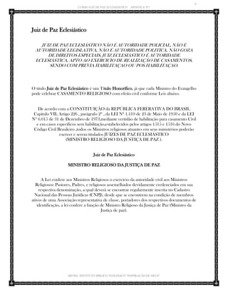 6 
CURSO JUIZ DE PAZ ECLESIÁSTICO – APOSTILA Nº1 
(IBTID) INSTITUTO BÍBLICO TEOLÓGICO “INSPIRAÇÃO DE DEUS” 
Juiz de Paz Eclesiástico 
JUIZ DE PAZ ECLESIÁSTICO NÃO É AUTORIDADE POLICIAL, NÃO É AUTORIDADE LEGISLATIVA, NÃO É AUTORIDADE POLITICA, NÃO GOZA DE DIREITOS ESPECIAIS, JUIZ ECLESIASTICO É AUTORIDADE ECLESIÁSTICA, APTO AO EXERCICIO DE REALIZAÇÃO DE CASAMENTOS, SENDO COM PREVIA HABILITAÇAO OU POS HABILITAÇAO. 
O titulo Juiz de Paz Eclesiástico é um Título Honorífico, já que cada Ministro do Evangelho pode celebrar CASAMENTO RELIGIOSO com efeito civil conforme Leis abaixo. 
De acordo com a CONSTITUIÇÃO da REPÚBLICA FERERATIVA DO BRASIL Capitulo VII, Artigo 226 , parágrafo 2º , da LEI Nº 1.110 de 23 de Maio de 1950 e da LEI Nº 6.015 de 31 de Dezembro de 1973,mediante certidão de habilitação para casamento Civil e em casos específicos sem habilitação,estabelecidos pelos artigos 1515 e 1516 do Novo Código Civil Brasileiro ,todos os Ministros religiosos atuantes em seus ministérios poderão exercer e serem titulados JUIZES DE PAZ ECLESIÁSTICO (MINISTRO RELIGIOSO DA JUSTIÇA DE PAZ ). Juiz de Paz Eclesiástico 
MINISTRO RELIGIOSO DA JUSTIÇA DE PAZ 
A Lei confere aos Ministros Religiosos o exercício da autoridade civil aos Ministros Religiosos: Pastores, Padres, e religiosos assemelhados devidamente credenciados em sua respectiva denominação, a qual deverá se encontrar regularmente inscrita no Cadastro Nacional das Pessoas Jurídicas (CNPJ), desde que se encontrem na condição de membros ativos de uma Associação representativa de classe, portadores dos respectivos documentos de identificação, a lei confere a função de Ministro Religioso da Justiça de Paz (Ministro da Justiça de paz). 
 