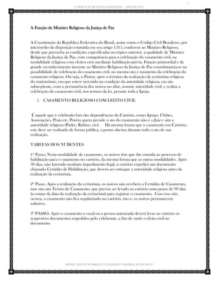 7 
CURSO JUIZ DE PAZ ECLESIÁSTICO – APOSTILA Nº1 
(IBTID) INSTITUTO BÍBLICO TEOLÓGICO “INSPIRAÇÃO DE DEUS” 
A Função de Ministro Religioso da Justiça de Paz A Constituição da República Federativa do Brasil, assim como o Código Civil Brasileiro, por intermédio da disposição estatuída em seu artigo 1515, conferem ao Ministro Religioso, desde que preencha as condições especificadas no tópico anterior, a qualidade de Ministro Religioso da Justiça de Paz, com competência para a celebração do casamento civil, na modalidade religiosa com efeitos civis mediante habilitação prévia. Função primordial e de grande reconhecimento inerente ao Ministro Religioso da Justiça de Paz consubstancia-se na possibilidade de celebração do casamento civil, no mesmo ato e momento da celebração do casamento religioso. Ou seja, o Pastor, após o término da realização da cerimônia religiosa do matrimônio, em que esteve investido na condição da autoridade religiosa, em ato subseqüente, com a permanência dos noivos no altar, assume autoridade civil, e realiza a celebração do casamento civil, nos termos da lei, perante toda a Igreja. 
1. CASAMENTO RELIGIOSO COM EFEITO CIVIL 
É aquele que é celebrado fora das dependências do Cartório, como Igrejas. Clubes, Associações, Praia etc. Porém quem preside o ato do casamento não é o Juiz e sim a autoridade religiosa (Padre, Rabino, etc). Da mesma forma que o casamento em Cartório, este deve ser realizado de forma pública, a portas abertas durante todo o ato de sua realização. 
TAREFAS DOS NUBENTES 
1º Passo: Nesta modalidade de casamento, os noivos têm que dar entrada ao processo de habilitação para o casamento no cartório, da mesma forma que as outras modalidades. Após 30 dias, não havendo nenhum impedimento legal, o cartório expedirá um documento chamado Certidão de Habilitação, que deverá ser entregue a autoridade religiosa antes da realização da cerimônia. 
2º Passo. Após a realização da cerimônia, os noivos não recebem a Certidão de Casamento, mas sim um Termo de Casamento, que precisa ser levado ao cartório num prazo de 90 dias (a contar da data da realização da cerimônia) para registrar o casamento. Caso isso não ocorra, o casamento não fica regularizado no cartório, isto é, os noivos permanecem solteiros. 
3º PASSO. Após o casamento o casal ou a pessoa autorizada deverá levar ao cartório os respectivos documentos expedidos pelo celebrante, a fim de surtir o efeito civil no documento. 
 