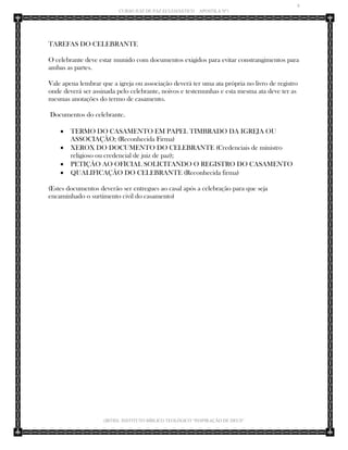 8 
CURSO JUIZ DE PAZ ECLESIÁSTICO – APOSTILA Nº1 
(IBTID) INSTITUTO BÍBLICO TEOLÓGICO “INSPIRAÇÃO DE DEUS” 
TAREFAS DO CELEBRANTE 
O celebrante deve estar munido com documentos exigidos para evitar constrangimentos para ambas as partes. 
Vale apena lembrar que a igreja ou associação deverá ter uma ata própria no livro de registro onde deverá ser assinada pelo celebrante, noivos e testemunhas e esta mesma ata deve ter as mesmas anotações do termo de casamento. 
Documentos do celebrante. 
 TERMO DO CASAMENTO EM PAPEL TIMBRADO DA IGREJA OU ASSOCIAÇÃO; (Reconhecida Firma) 
 XEROX DO DOCUMENTO DO CELEBRANTE (Credenciais de ministro religioso ou credencial de juiz de paz); 
 PETIÇÃO AO OFICIAL SOLICITANDO O REGISTRO DO CASAMENTO 
 QUALIFICAÇÃO DO CELEBRANTE (Reconhecida firma) 
(Estes documentos deverão ser entregues ao casal após a celebração para que seja encaminhado o surtimento civil do casamento) 
 