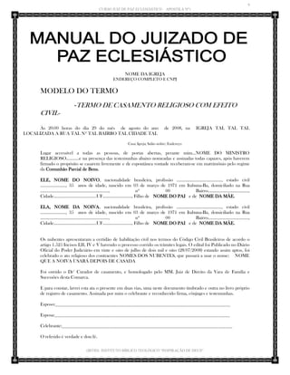 9 
CURSO JUIZ DE PAZ ECLESIÁSTICO – APOSTILA Nº1 
(IBTID) INSTITUTO BÍBLICO TEOLÓGICO “INSPIRAÇÃO DE DEUS” 
NOME DA IGREJA 
ENDEREÇO COMPLETO E CNPJ 
MODELO DO TERMO 
-TERMO DE CASAMENTO RELIGIOSO COM EFEITO CIVIL- 
Às 20:00 horas do dia 29 do mês de agosto do ano de 2008, na IGREJA TAL TAL TAL LOCALIZADA A RUA TAL Nº TAL BAIRRO TAL CIDADE TAL 
Casa; Igreja; Salão nobre; Endereço 
Lugar accessível a todas as pessoas, de portas abertas, perante mim...NOME DO MINISTRO RELIGIOSO...........e na presença das testemunhas abaixo nomeadas e assinadas todas capazes, após haverem firmado o propósito se casarem livremente e de espontânea vontade receberam-se em matrimônio pelo regime da Comunhão Parcial de Bens. 
ELE, NOME DO NOIVO, nacionalidade brasileira, profissão ......................................., estado civil ......................, 35 anos de idade, nascido em 03 de março de 1971 em Itabuna-Ba, domiciliado na Rua ..........................................................., nº 00 Bairro..................................., Cidade.....................................UF........................., Filho de NOME DO PAI e de NOME DA MÃE. 
ELA, NOME DA NOIVA, nacionalidade brasileira, profissão ......................................., estado civil ......................, 35 anos de idade, nascido em 03 de março de 1971 em Itabuna-Ba, domiciliado na Rua ..........................................................., nº 00 Bairro..................................., Cidade.....................................UF........................., Filho de NOME DO PAI e de NOME DA MÃE. 
Os nubentes apresentaram a certidão de habilitação civil nos termos do Código Civil Brasileiros de acordo o artigo 1.525 Incisos I,lll, IV e V havendo o processo corrido os trâmites legais. O edital foi Publicado no Diário Oficial do Poder Judiciário em vinte e oito de julho de dois mil e oito (28/07/2008) estando assim aptos, foi celebrado o ato religioso dos contraentes NOMES DOS NUBENTES, que passará a usar o nome: NOME QUE A NOIVA USARÁ DEPOIS DE CASADA 
Foi ouvido o Dr° Curador de casamento, e homologado pelo MM. Juiz de Direito da Vara de Família e Sucessões desta Comarca. 
E para constar, lavrei esta ata o presente em duas vias, uma neste documento timbrado e outra no livro próprio de registro de casamento. Assinada por mim o celebrante e reconhecido firma, cônjuges e testemunhas. 
Esposo:__________________________________________________________________________ 
Esposa:__________________________________________________________________________ 
Celebrante:________________________________________________________________________ 
O referido é verdade e dou fé.  