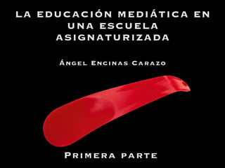 LA EDUCACIÓN MEDIÁTICA EN
UNA ESCUELA
ASIGNATURIZADA
Primera parte
Ángel Encinas Carazo
 