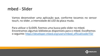 Vamos desenvolver uma aplicação que, conforme tocamos no sensor
touch, no slider, a intensidade do LED da placa muda.
Para utilizar o SLIDER, fizemos uma busca pelo slider no mbed.
Encontramos algumas bibliotecas disponíveis para o mbed. Escolhemos
o seguinte: https://developer.mbed.org/users/mbed_official/code/TSI/
 