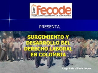PRESENTA SURGIMIENTO Y DESARROLLO DEL DERECHO LABORAL EN COLOMBIA Jorge Luis Villada López 