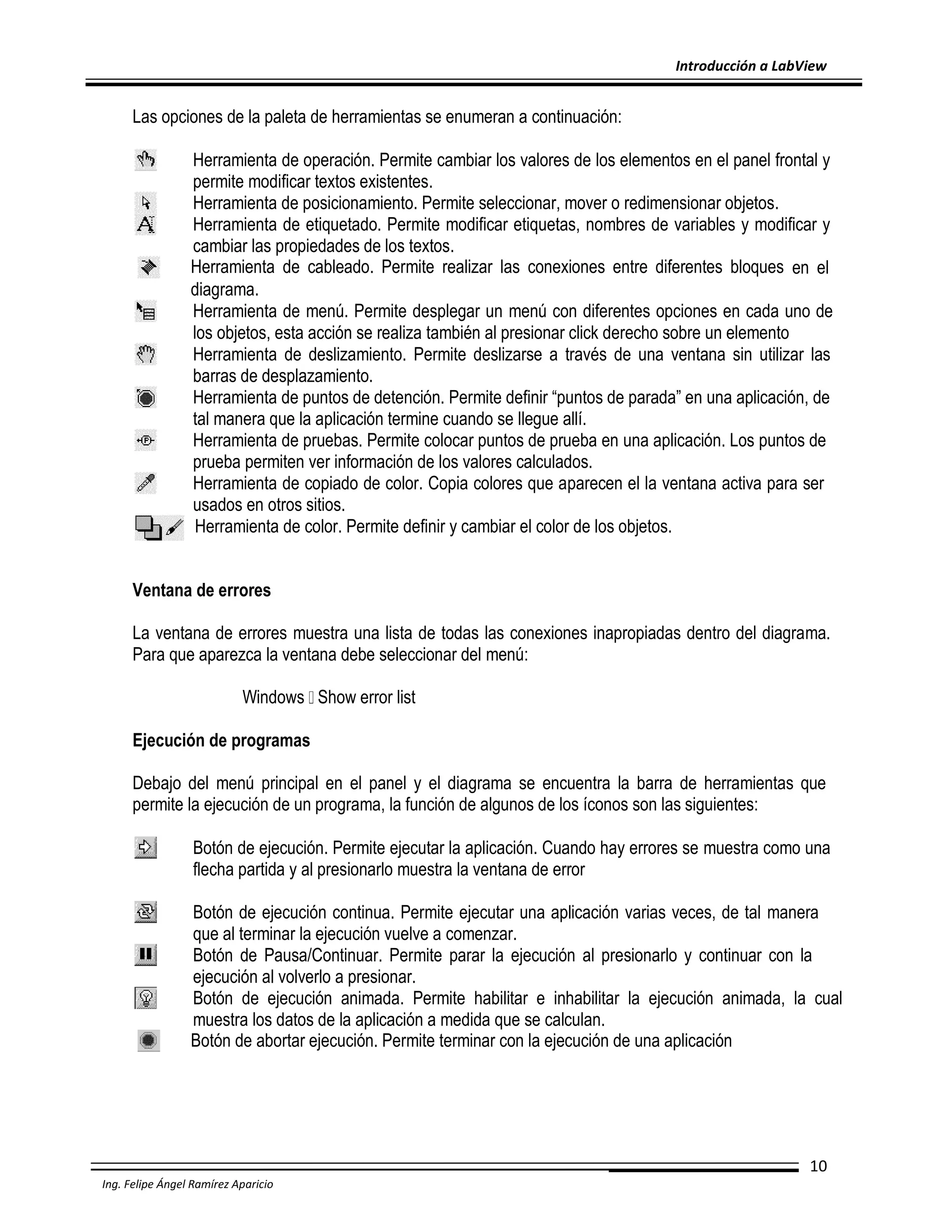 Introducción a LabView

Las opciones de la paleta de herramientas se enumeran a continuación:
Herramienta de operación. Permite cambiar los valores de los elementos en el panel frontal y
permite modificar textos existentes.
Herramienta de posicionamiento. Permite seleccionar, mover o redimensionar objetos.
Herramienta de etiquetado. Permite modificar etiquetas, nombres de variables y modificar y
cambiar las propiedades de los textos.
Herramienta de cableado. Permite realizar las conexiones entre diferentes bloques en el
diagrama.
Herramienta de menú. Permite desplegar un menú con diferentes opciones en cada uno de
los objetos, esta acción se realiza también al presionar click derecho sobre un elemento
Herramienta de deslizamiento. Permite deslizarse a través de una ventana sin utilizar las
barras de desplazamiento.
Herramienta de puntos de detención. Permite definir “puntos de parada” en una aplicación, de
tal manera que la aplicación termine cuando se llegue allí.
Herramienta de pruebas. Permite colocar puntos de prueba en una aplicación. Los puntos de
prueba permiten ver información de los valores calculados.
Herramienta de copiado de color. Copia colores que aparecen el la ventana activa para ser
usados en otros sitios.
Herramienta de color. Permite definir y cambiar el color de los objetos.
Ventana de errores
La ventana de errores muestra una lista de todas las conexiones inapropiadas dentro del diagrama.
Para que aparezca la ventana debe seleccionar del menú:
Windows Show error list
Ejecución de programas
Debajo del menú principal en el panel y el diagrama se encuentra la barra de herramientas que
permite la ejecución de un programa, la función de algunos de los íconos son las siguientes:
Botón de ejecución. Permite ejecutar la aplicación. Cuando hay errores se muestra como una
flecha partida y al presionarlo muestra la ventana de error
Botón de ejecución continua. Permite ejecutar una aplicación varias veces, de tal manera
que al terminar la ejecución vuelve a comenzar.
Botón de Pausa/Continuar. Permite parar la ejecución al presionarlo y continuar con la
ejecución al volverlo a presionar.
Botón de ejecución animada. Permite habilitar e inhabilitar la ejecución animada, la cual
muestra los datos de la aplicación a medida que se calculan.
Botón de abortar ejecución. Permite terminar con la ejecución de una aplicación

10
Ing. Felipe Ángel Ramírez Aparicio

 