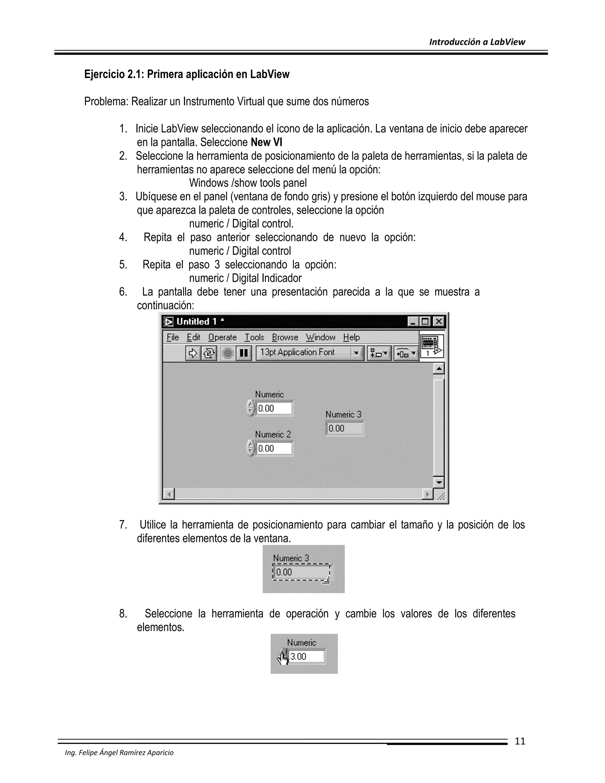 Introducción a LabView

Ejercicio 2.1: Primera aplicación en LabView
Problema: Realizar un Instrumento Virtual que sume dos números
1. Inicie LabView seleccionando el ícono de la aplicación. La ventana de inicio debe aparecer
en la pantalla. Seleccione New VI
2. Seleccione la herramienta de posicionamiento de la paleta de herramientas, si la paleta de
herramientas no aparece seleccione del menú la opción:
Windows /show tools panel
3. Ubíquese en el panel (ventana de fondo gris) y presione el botón izquierdo del mouse para
que aparezca la paleta de controles, seleccione la opción
numeric / Digital control.
4. Repita el paso anterior seleccionando de nuevo la opción:
numeric / Digital control
5. Repita el paso 3 seleccionando la opción:
numeric / Digital Indicador
6. La pantalla debe tener una presentación parecida a la que se muestra a
continuación:

7.

Utilice la herramienta de posicionamiento para cambiar el tamaño y la posición de los
diferentes elementos de la ventana.

8.

Seleccione la herramienta de operación y cambie los valores de los diferentes
elementos.

11
Ing. Felipe Ángel Ramírez Aparicio

 