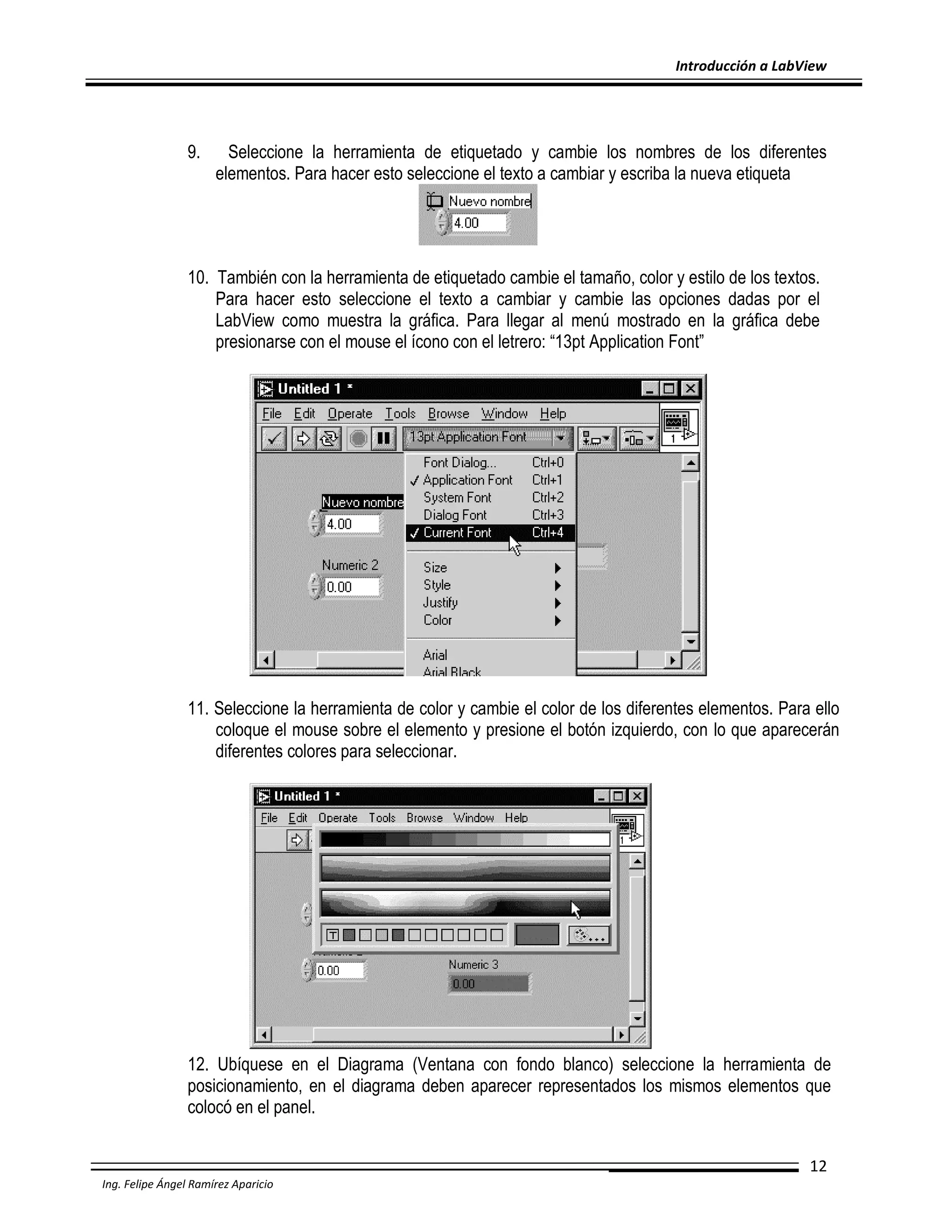 Introducción a LabView

9.

Seleccione la herramienta de etiquetado y cambie los nombres de los diferentes
elementos. Para hacer esto seleccione el texto a cambiar y escriba la nueva etiqueta

10. También con la herramienta de etiquetado cambie el tamaño, color y estilo de los textos.
Para hacer esto seleccione el texto a cambiar y cambie las opciones dadas por el
LabView como muestra la gráfica. Para llegar al menú mostrado en la gráfica debe
presionarse con el mouse el ícono con el letrero: “13pt Application Font”

11. Seleccione la herramienta de color y cambie el color de los diferentes elementos. Para ello
coloque el mouse sobre el elemento y presione el botón izquierdo, con lo que aparecerán
diferentes colores para seleccionar.

12. Ubíquese en el Diagrama (Ventana con fondo blanco) seleccione la herramienta de
posicionamiento, en el diagrama deben aparecer representados los mismos elementos que
colocó en el panel.
12
Ing. Felipe Ángel Ramírez Aparicio

 