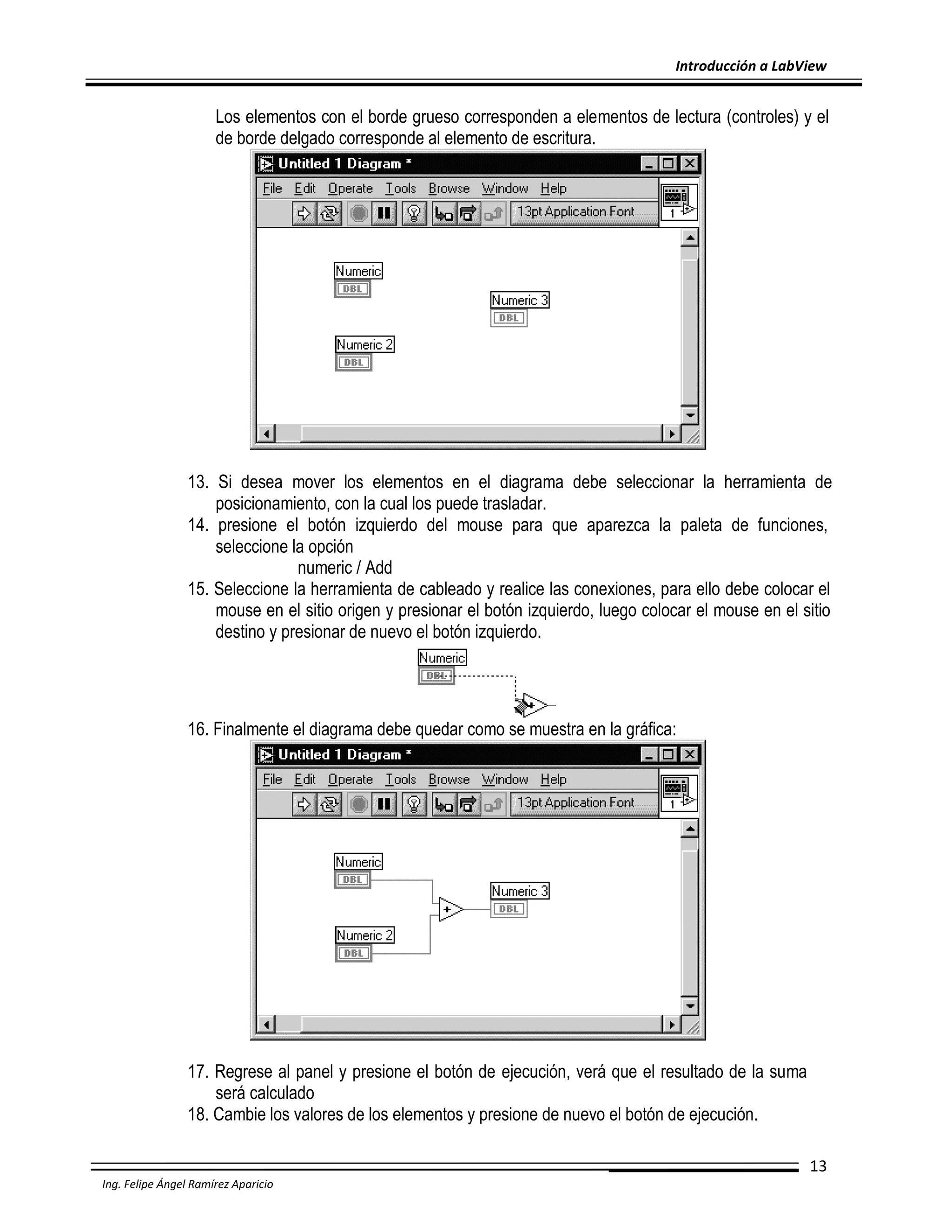 Introducción a LabView

Los elementos con el borde grueso corresponden a elementos de lectura (controles) y el
de borde delgado corresponde al elemento de escritura.

13. Si desea mover los elementos en el diagrama debe seleccionar la herramienta de
posicionamiento, con la cual los puede trasladar.
14. presione el botón izquierdo del mouse para que aparezca la paleta de funciones,
seleccione la opción
numeric / Add
15. Seleccione la herramienta de cableado y realice las conexiones, para ello debe colocar el
mouse en el sitio origen y presionar el botón izquierdo, luego colocar el mouse en el sitio
destino y presionar de nuevo el botón izquierdo.

16. Finalmente el diagrama debe quedar como se muestra en la gráfica:

17. Regrese al panel y presione el botón de ejecución, verá que el resultado de la suma
será calculado
18. Cambie los valores de los elementos y presione de nuevo el botón de ejecución.
13
Ing. Felipe Ángel Ramírez Aparicio

 
