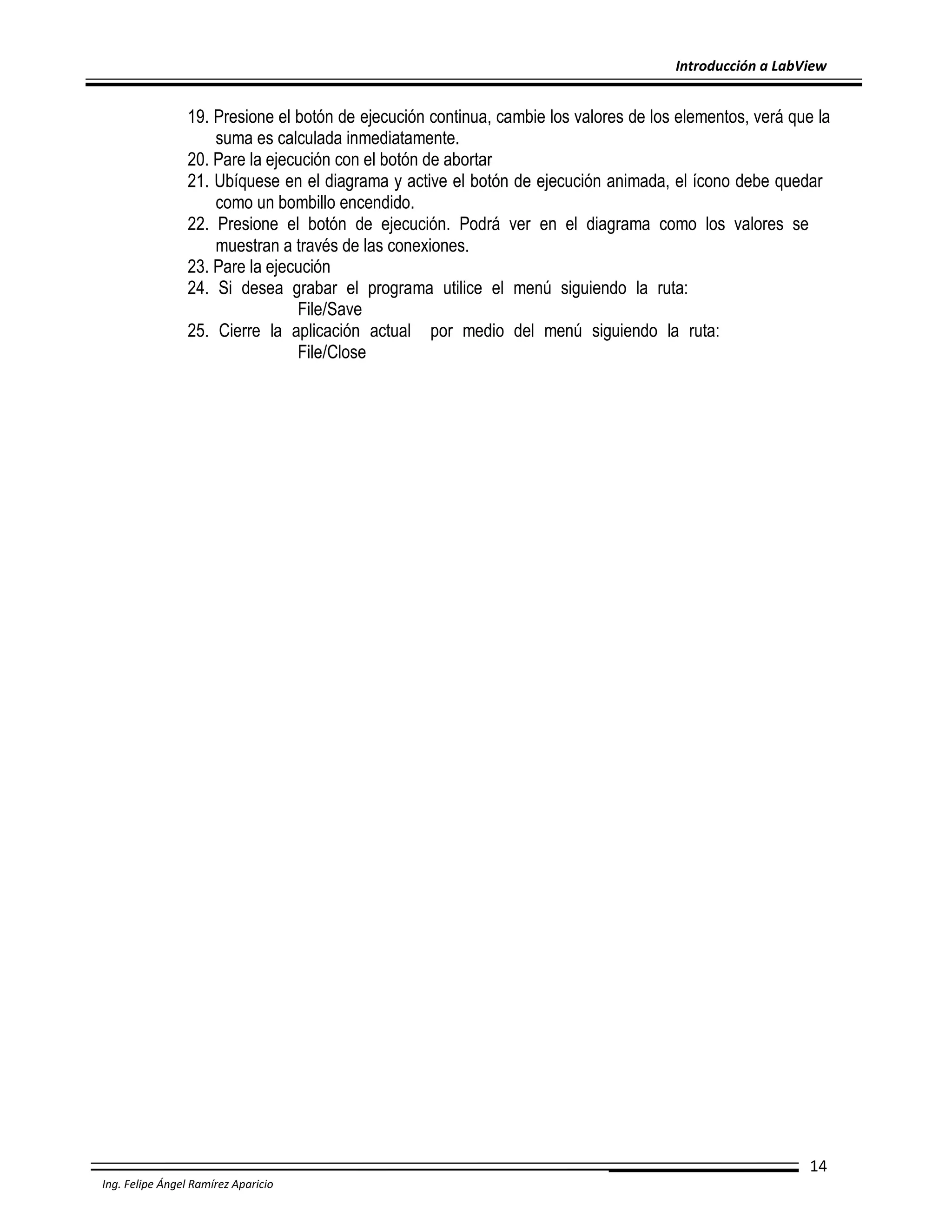 Introducción a LabView

19. Presione el botón de ejecución continua, cambie los valores de los elementos, verá que la
suma es calculada inmediatamente.
20. Pare la ejecución con el botón de abortar
21. Ubíquese en el diagrama y active el botón de ejecución animada, el ícono debe quedar
como un bombillo encendido.
22. Presione el botón de ejecución. Podrá ver en el diagrama como los valores se
muestran a través de las conexiones.
23. Pare la ejecución
24. Si desea grabar el programa utilice el menú siguiendo la ruta:
File/Save
25. Cierre la aplicación actual por medio del menú siguiendo la ruta:
File/Close

14
Ing. Felipe Ángel Ramírez Aparicio

 