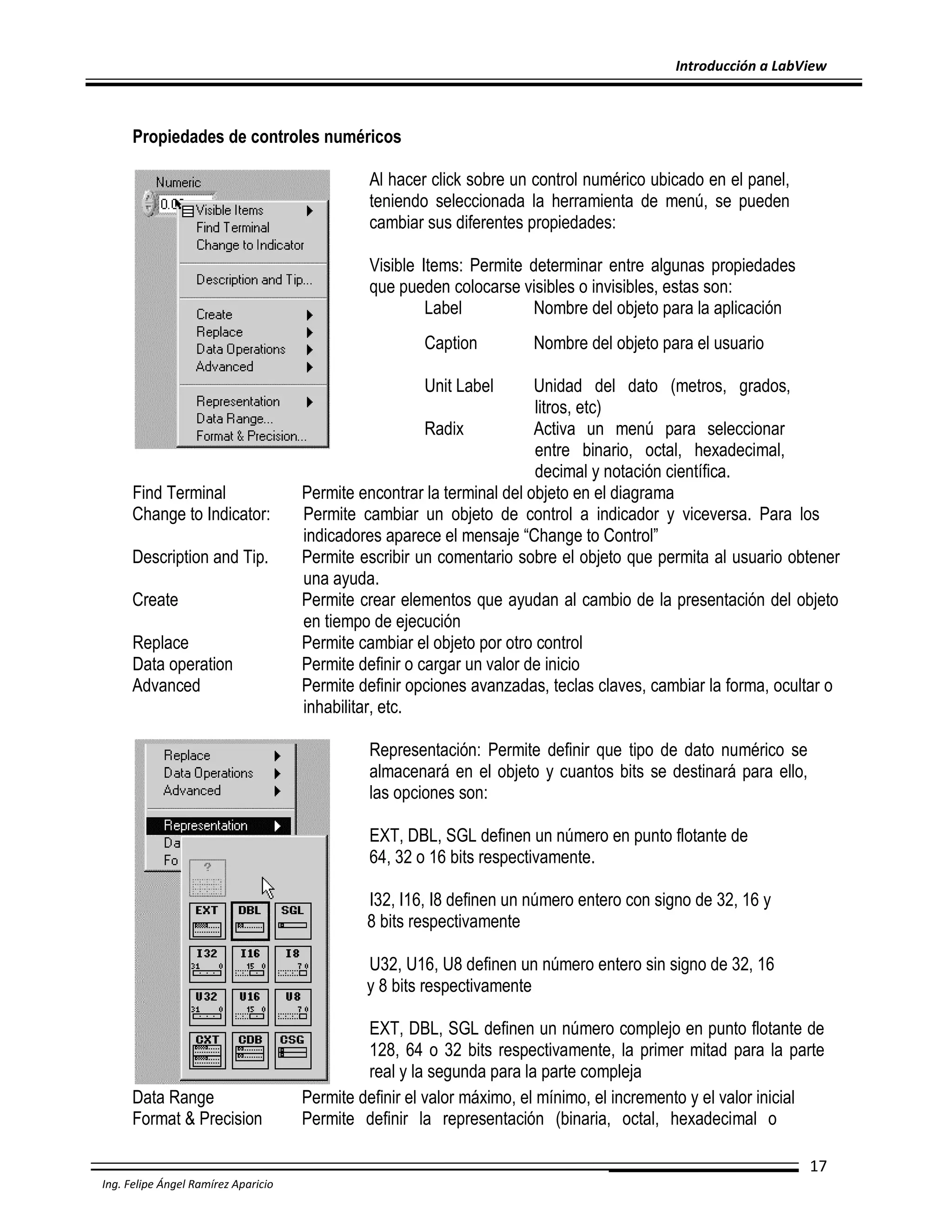 Introducción a LabView

Propiedades de controles numéricos
Al hacer click sobre un control numérico ubicado en el panel,
teniendo seleccionada la herramienta de menú, se pueden
cambiar sus diferentes propiedades:
Visible Items: Permite determinar entre algunas propiedades
que pueden colocarse visibles o invisibles, estas son:
Label
Nombre del objeto para la aplicación
Caption

Nombre del objeto para el usuario

Unit Label

Find Terminal
Change to Indicator:
Description and Tip.
Create
Replace
Data operation
Advanced

Unidad del dato (metros, grados,
litros, etc)
Radix
Activa un menú para seleccionar
entre binario, octal, hexadecimal,
decimal y notación científica.
Permite encontrar la terminal del objeto en el diagrama
Permite cambiar un objeto de control a indicador y viceversa. Para los
indicadores aparece el mensaje “Change to Control”
Permite escribir un comentario sobre el objeto que permita al usuario obtener
una ayuda.
Permite crear elementos que ayudan al cambio de la presentación del objeto
en tiempo de ejecución
Permite cambiar el objeto por otro control
Permite definir o cargar un valor de inicio
Permite definir opciones avanzadas, teclas claves, cambiar la forma, ocultar o
inhabilitar, etc.
Representación: Permite definir que tipo de dato numérico se
almacenará en el objeto y cuantos bits se destinará para ello,
las opciones son:
EXT, DBL, SGL definen un número en punto flotante de
64, 32 o 16 bits respectivamente.
I32, I16, I8 definen un número entero con signo de 32, 16 y
8 bits respectivamente
U32, U16, U8 definen un número entero sin signo de 32, 16
y 8 bits respectivamente

Data Range
Format & Precision

EXT, DBL, SGL definen un número complejo en punto flotante de
128, 64 o 32 bits respectivamente, la primer mitad para la parte
real y la segunda para la parte compleja
Permite definir el valor máximo, el mínimo, el incremento y el valor inicial
Permite definir la representación (binaria, octal, hexadecimal o
17

Ing. Felipe Ángel Ramírez Aparicio

 