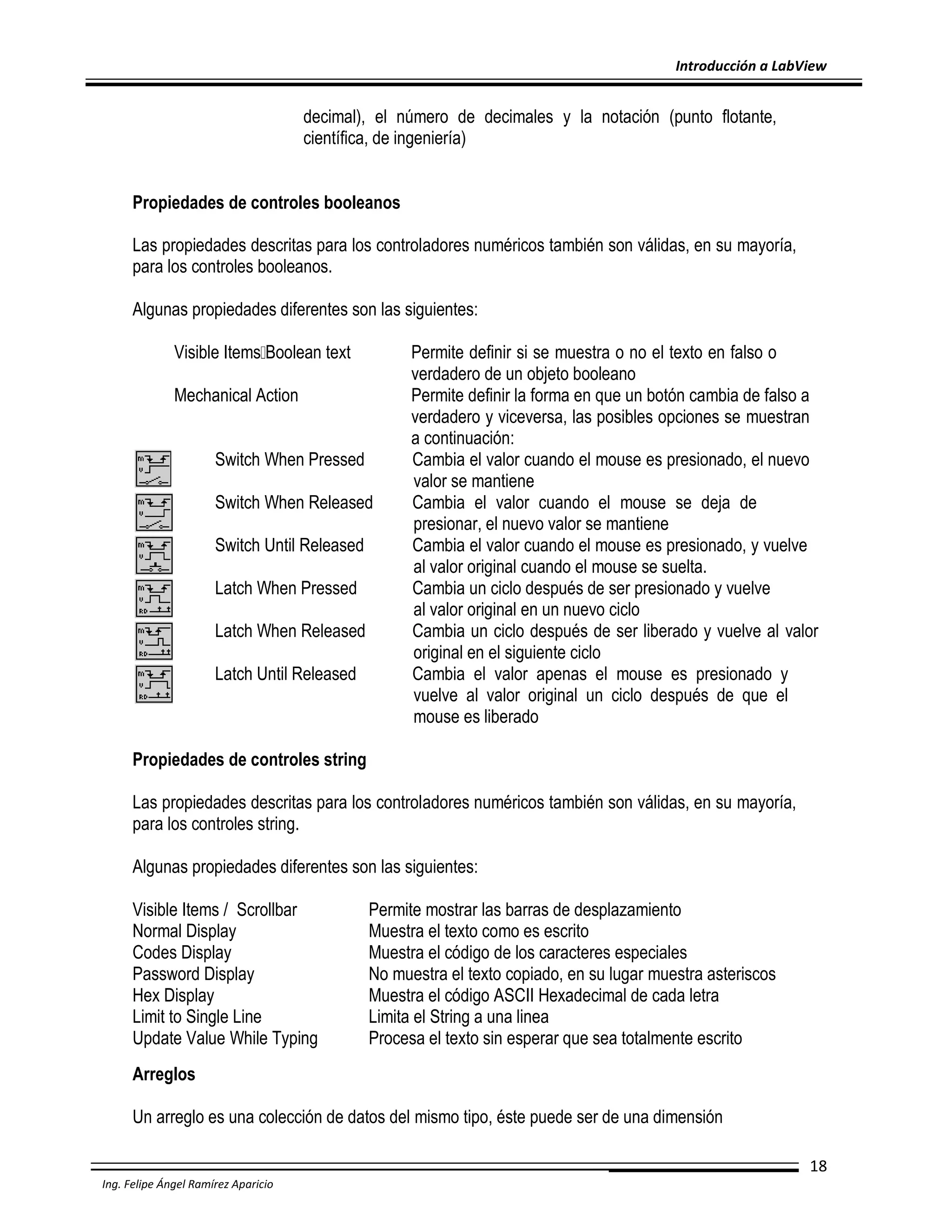 Introducción a LabView

decimal), el número de decimales y la notación (punto flotante,
científica, de ingeniería)
Propiedades de controles booleanos
Las propiedades descritas para los controladores numéricos también son válidas, en su mayoría,
para los controles booleanos.
Algunas propiedades diferentes son las siguientes:
Visible Items Boolean text
Mechanical Action
Switch When Pressed
Switch When Released
Switch Until Released
Latch When Pressed
Latch When Released
Latch Until Released

Permite definir si se muestra o no el texto en falso o
verdadero de un objeto booleano
Permite definir la forma en que un botón cambia de falso a
verdadero y viceversa, las posibles opciones se muestran
a continuación:
Cambia el valor cuando el mouse es presionado, el nuevo
valor se mantiene
Cambia el valor cuando el mouse se deja de
presionar, el nuevo valor se mantiene
Cambia el valor cuando el mouse es presionado, y vuelve
al valor original cuando el mouse se suelta.
Cambia un ciclo después de ser presionado y vuelve
al valor original en un nuevo ciclo
Cambia un ciclo después de ser liberado y vuelve al valor
original en el siguiente ciclo
Cambia el valor apenas el mouse es presionado y
vuelve al valor original un ciclo después de que el
mouse es liberado

Propiedades de controles string
Las propiedades descritas para los controladores numéricos también son válidas, en su mayoría,
para los controles string.
Algunas propiedades diferentes son las siguientes:
Visible Items / Scrollbar
Normal Display
Codes Display
Password Display
Hex Display
Limit to Single Line
Update Value While Typing

Permite mostrar las barras de desplazamiento
Muestra el texto como es escrito
Muestra el código de los caracteres especiales
No muestra el texto copiado, en su lugar muestra asteriscos
Muestra el código ASCII Hexadecimal de cada letra
Limita el String a una linea
Procesa el texto sin esperar que sea totalmente escrito

Arreglos
Un arreglo es una colección de datos del mismo tipo, éste puede ser de una dimensión
18
Ing. Felipe Ángel Ramírez Aparicio

 