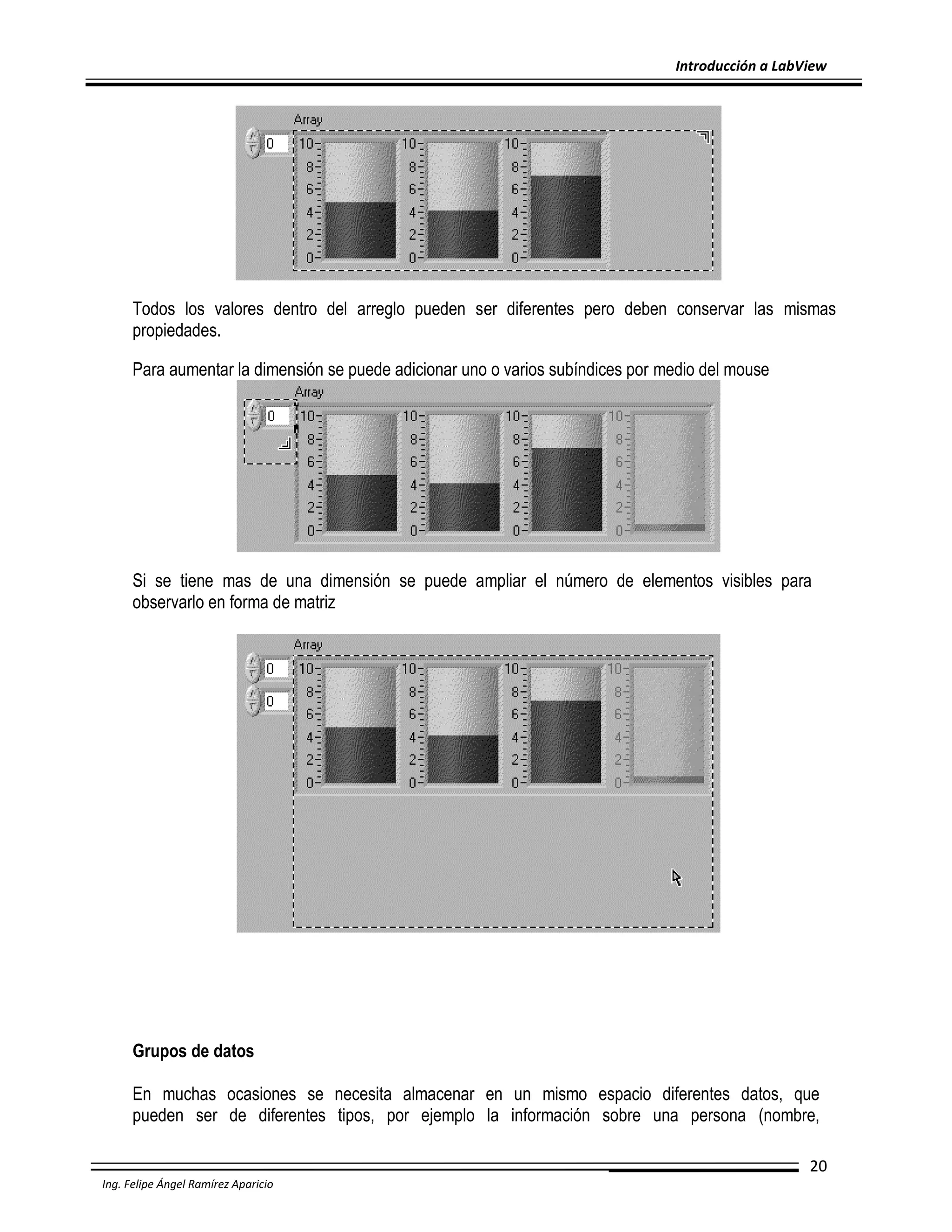 Introducción a LabView

Todos los valores dentro del arreglo pueden ser diferentes pero deben conservar las mismas
propiedades.
Para aumentar la dimensión se puede adicionar uno o varios subíndices por medio del mouse

Si se tiene mas de una dimensión se puede ampliar el número de elementos visibles para
observarlo en forma de matriz

Grupos de datos
En muchas ocasiones se necesita almacenar en un mismo espacio diferentes datos, que
pueden ser de diferentes tipos, por ejemplo la información sobre una persona (nombre,
20
Ing. Felipe Ángel Ramírez Aparicio

 