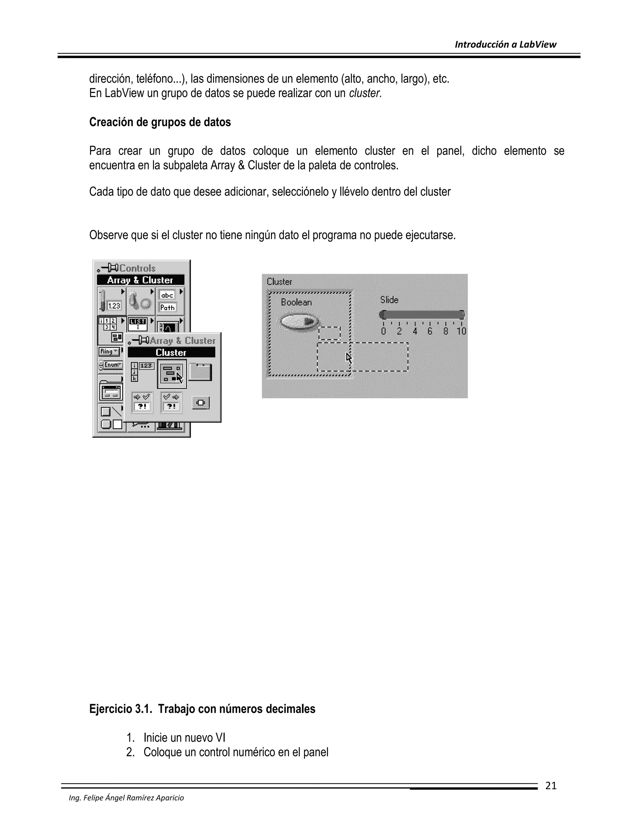 Introducción a LabView

dirección, teléfono...), las dimensiones de un elemento (alto, ancho, largo), etc.
En LabView un grupo de datos se puede realizar con un cluster.
Creación de grupos de datos
Para crear un grupo de datos coloque un elemento cluster en el panel, dicho elemento se
encuentra en la subpaleta Array & Cluster de la paleta de controles.
Cada tipo de dato que desee adicionar, selecciónelo y llévelo dentro del cluster
Observe que si el cluster no tiene ningún dato el programa no puede ejecutarse.

Ejercicio 3.1. Trabajo con números decimales
1. Inicie un nuevo VI
2. Coloque un control numérico en el panel
21
Ing. Felipe Ángel Ramírez Aparicio

 