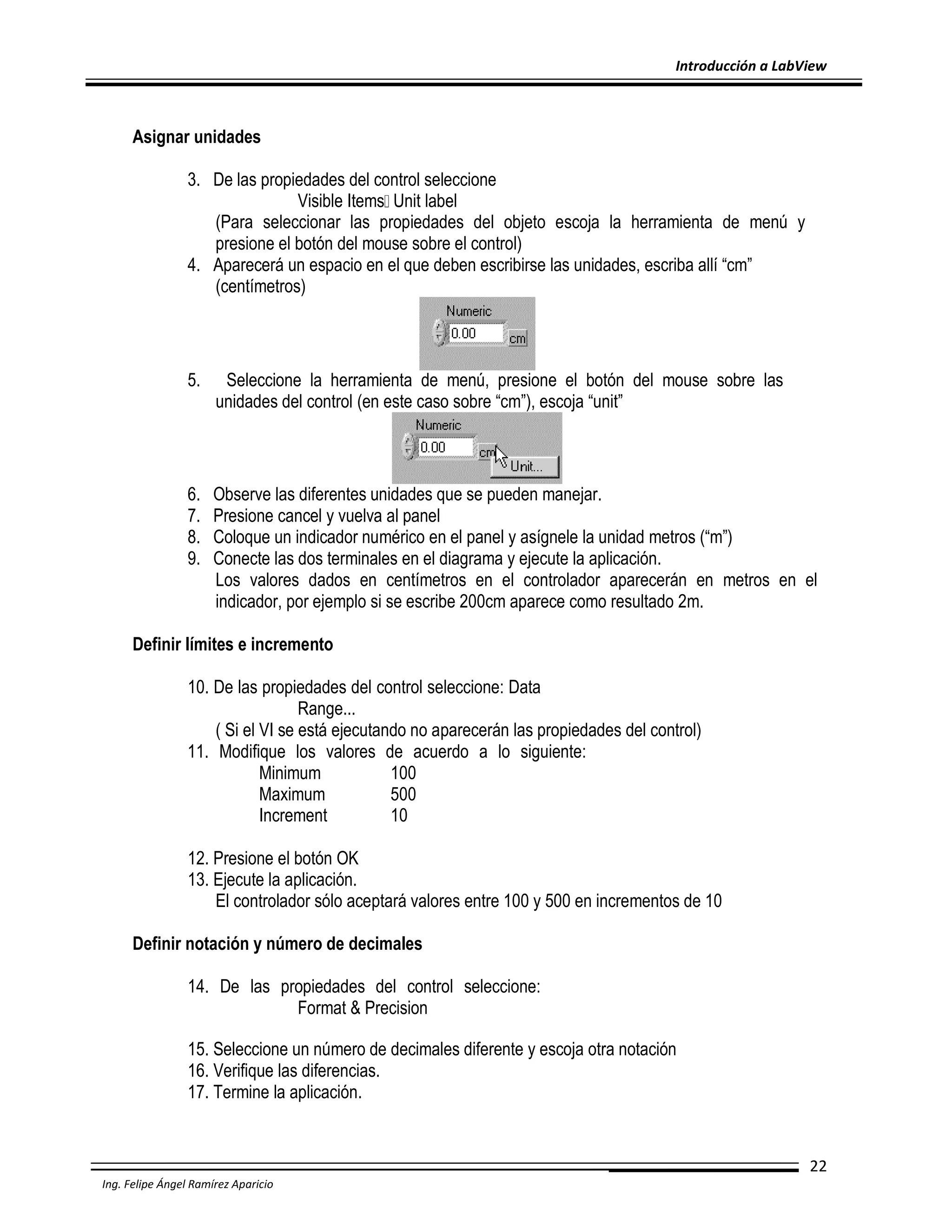 Introducción a LabView

Asignar unidades
3. De las propiedades del control seleccione
Visible Items Unit label
(Para seleccionar las propiedades del objeto escoja la herramienta de menú y
presione el botón del mouse sobre el control)
4. Aparecerá un espacio en el que deben escribirse las unidades, escriba allí “cm”
(centímetros)

5.

Seleccione la herramienta de menú, presione el botón del mouse sobre las
unidades del control (en este caso sobre “cm”), escoja “unit”

6.
7.
8.
9.

Observe las diferentes unidades que se pueden manejar.
Presione cancel y vuelva al panel
Coloque un indicador numérico en el panel y asígnele la unidad metros (“m”)
Conecte las dos terminales en el diagrama y ejecute la aplicación.
Los valores dados en centímetros en el controlador aparecerán en metros en el
indicador, por ejemplo si se escribe 200cm aparece como resultado 2m.

Definir límites e incremento
10. De las propiedades del control seleccione: Data
Range...
( Si el VI se está ejecutando no aparecerán las propiedades del control)
11. Modifique los valores de acuerdo a lo siguiente:
Minimum
100
Maximum
500
Increment
10
12. Presione el botón OK
13. Ejecute la aplicación.
El controlador sólo aceptará valores entre 100 y 500 en incrementos de 10
Definir notación y número de decimales
14. De las propiedades del control seleccione:
Format & Precision
15. Seleccione un número de decimales diferente y escoja otra notación
16. Verifique las diferencias.
17. Termine la aplicación.

22
Ing. Felipe Ángel Ramírez Aparicio

 