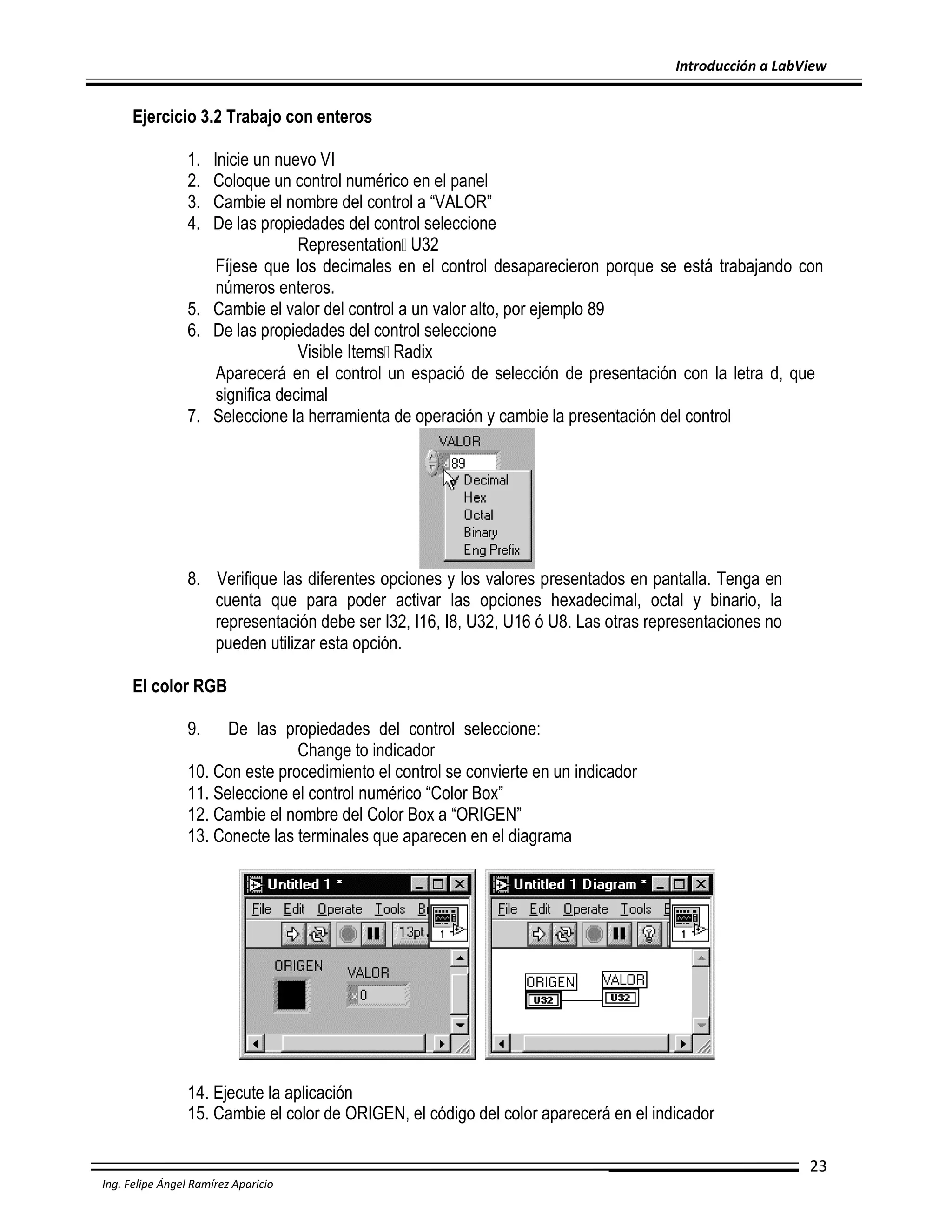 Introducción a LabView

Ejercicio 3.2 Trabajo con enteros
1.
2.
3.
4.

Inicie un nuevo VI
Coloque un control numérico en el panel
Cambie el nombre del control a “VALOR”
De las propiedades del control seleccione
Representation U32
Fíjese que los decimales en el control desaparecieron porque se está trabajando con
números enteros.
5. Cambie el valor del control a un valor alto, por ejemplo 89
6. De las propiedades del control seleccione
Visible Items Radix
Aparecerá en el control un espació de selección de presentación con la letra d, que
significa decimal
7. Seleccione la herramienta de operación y cambie la presentación del control

8. Verifique las diferentes opciones y los valores presentados en pantalla. Tenga en
cuenta que para poder activar las opciones hexadecimal, octal y binario, la
representación debe ser I32, I16, I8, U32, U16 ó U8. Las otras representaciones no
pueden utilizar esta opción.
El color RGB
9.

De las propiedades del control seleccione:
Change to indicador
10. Con este procedimiento el control se convierte en un indicador
11. Seleccione el control numérico “Color Box”
12. Cambie el nombre del Color Box a “ORIGEN”
13. Conecte las terminales que aparecen en el diagrama

14. Ejecute la aplicación
15. Cambie el color de ORIGEN, el código del color aparecerá en el indicador
23
Ing. Felipe Ángel Ramírez Aparicio

 