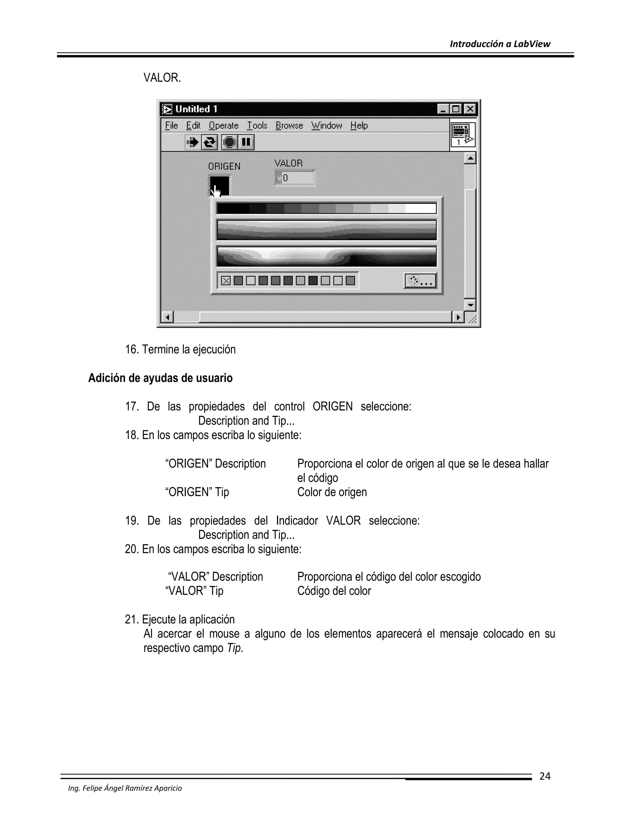 Introducción a LabView

VALOR.

16. Termine la ejecución
Adición de ayudas de usuario
17. De las propiedades del control ORIGEN seleccione:
Description and Tip...
18. En los campos escriba lo siguiente:
“ORIGEN” Description
“ORIGEN” Tip

Proporciona el color de origen al que se le desea hallar
el código
Color de origen

19. De las propiedades del Indicador VALOR seleccione:
Description and Tip...
20. En los campos escriba lo siguiente:
“VALOR” Description
“VALOR” Tip

Proporciona el código del color escogido
Código del color

21. Ejecute la aplicación
Al acercar el mouse a alguno de los elementos aparecerá el mensaje colocado en su
respectivo campo Tip.

24
Ing. Felipe Ángel Ramírez Aparicio

 