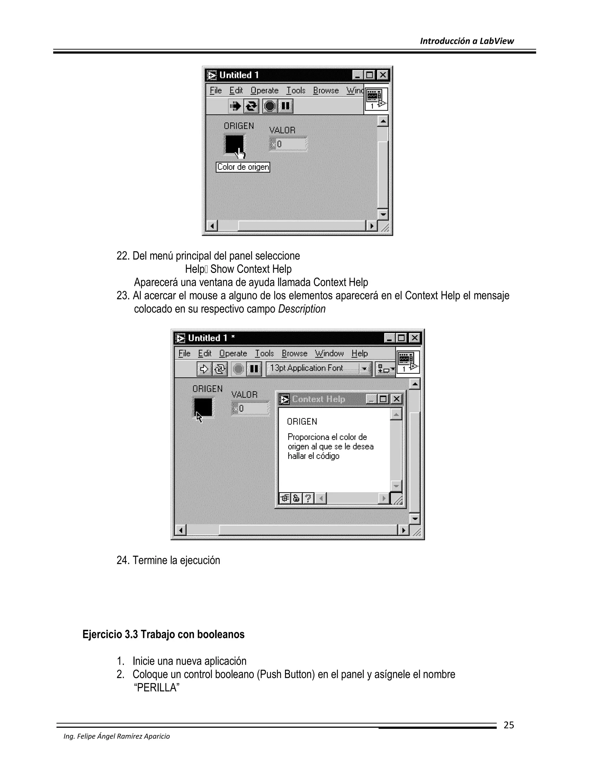 Introducción a LabView

22. Del menú principal del panel seleccione
Help Show Context Help
Aparecerá una ventana de ayuda llamada Context Help
23. Al acercar el mouse a alguno de los elementos aparecerá en el Context Help el mensaje
colocado en su respectivo campo Description

24. Termine la ejecución

Ejercicio 3.3 Trabajo con booleanos
1. Inicie una nueva aplicación
2. Coloque un control booleano (Push Button) en el panel y asígnele el nombre
“PERILLA”
25
Ing. Felipe Ángel Ramírez Aparicio

 