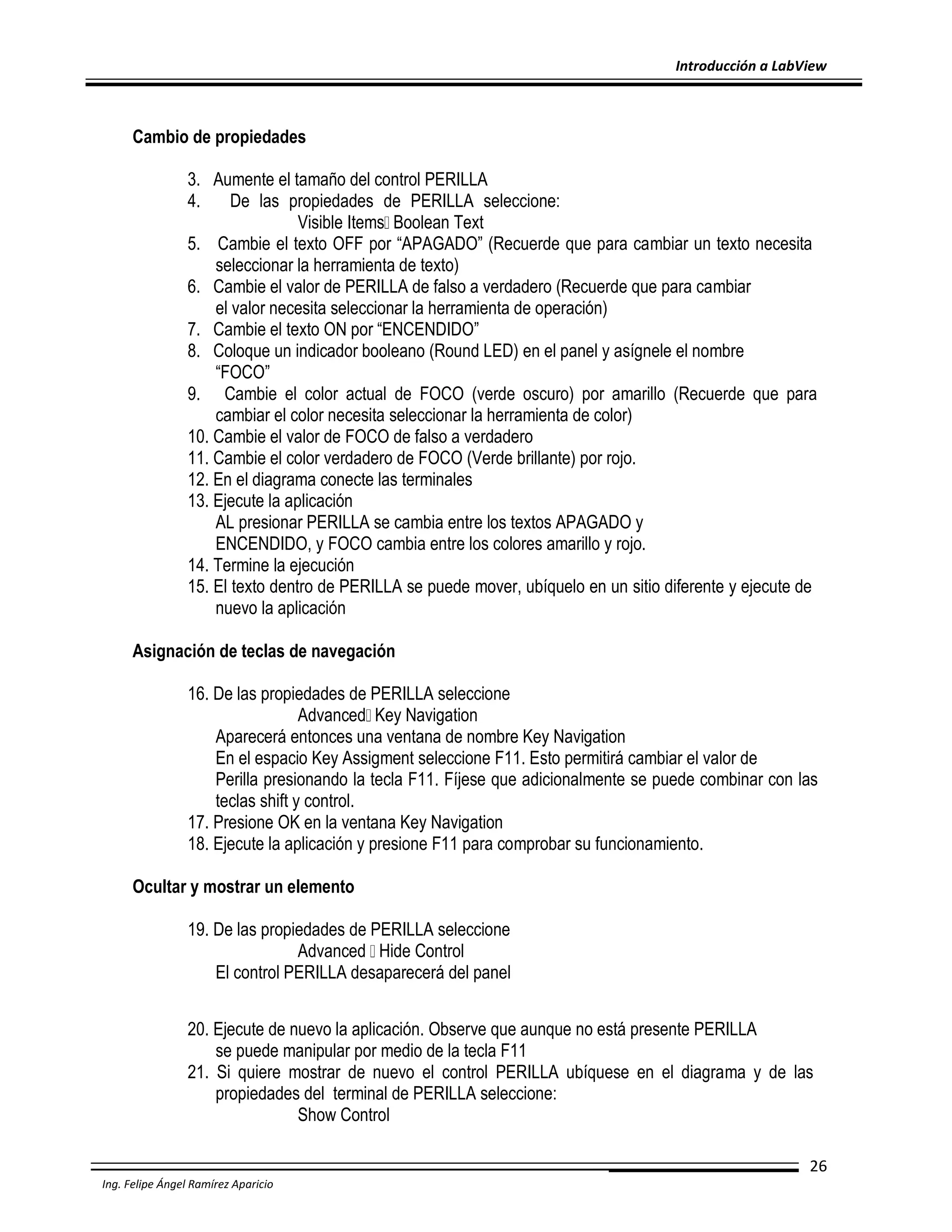 Introducción a LabView

Cambio de propiedades
3. Aumente el tamaño del control PERILLA
4.
De las propiedades de PERILLA seleccione:
Visible Items Boolean Text
5. Cambie el texto OFF por “APAGADO” (Recuerde que para cambiar un texto necesita
seleccionar la herramienta de texto)
6. Cambie el valor de PERILLA de falso a verdadero (Recuerde que para cambiar
el valor necesita seleccionar la herramienta de operación)
7. Cambie el texto ON por “ENCENDIDO”
8. Coloque un indicador booleano (Round LED) en el panel y asígnele el nombre
“FOCO”
9. Cambie el color actual de FOCO (verde oscuro) por amarillo (Recuerde que para
cambiar el color necesita seleccionar la herramienta de color)
10. Cambie el valor de FOCO de falso a verdadero
11. Cambie el color verdadero de FOCO (Verde brillante) por rojo.
12. En el diagrama conecte las terminales
13. Ejecute la aplicación
AL presionar PERILLA se cambia entre los textos APAGADO y
ENCENDIDO, y FOCO cambia entre los colores amarillo y rojo.
14. Termine la ejecución
15. El texto dentro de PERILLA se puede mover, ubíquelo en un sitio diferente y ejecute de
nuevo la aplicación
Asignación de teclas de navegación
16. De las propiedades de PERILLA seleccione
Advanced Key Navigation
Aparecerá entonces una ventana de nombre Key Navigation
En el espacio Key Assigment seleccione F11. Esto permitirá cambiar el valor de
Perilla presionando la tecla F11. Fíjese que adicionalmente se puede combinar con las
teclas shift y control.
17. Presione OK en la ventana Key Navigation
18. Ejecute la aplicación y presione F11 para comprobar su funcionamiento.
Ocultar y mostrar un elemento
19. De las propiedades de PERILLA seleccione
Advanced Hide Control
El control PERILLA desaparecerá del panel
20. Ejecute de nuevo la aplicación. Observe que aunque no está presente PERILLA
se puede manipular por medio de la tecla F11
21. Si quiere mostrar de nuevo el control PERILLA ubíquese en el diagrama y de las
propiedades del terminal de PERILLA seleccione:
Show Control
26
Ing. Felipe Ángel Ramírez Aparicio

 