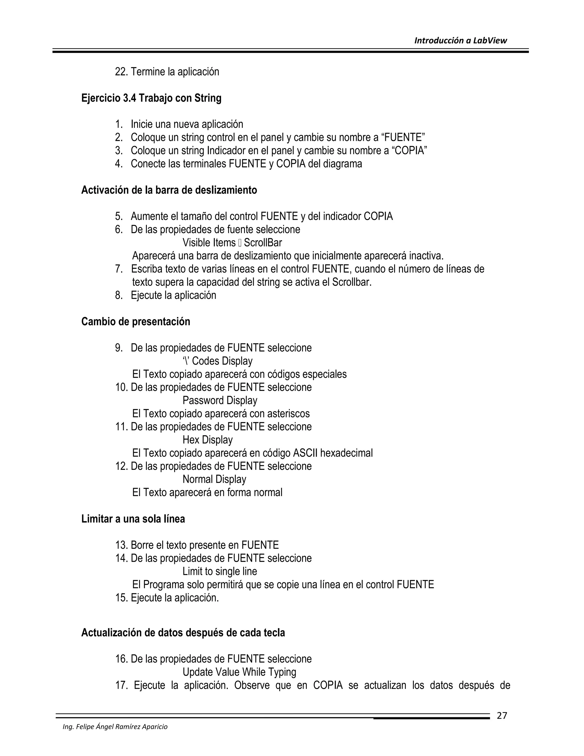 Introducción a LabView

22. Termine la aplicación
Ejercicio 3.4 Trabajo con String
1.
2.
3.
4.

Inicie una nueva aplicación
Coloque un string control en el panel y cambie su nombre a “FUENTE”
Coloque un string Indicador en el panel y cambie su nombre a “COPIA”
Conecte las terminales FUENTE y COPIA del diagrama

Activación de la barra de deslizamiento
5. Aumente el tamaño del control FUENTE y del indicador COPIA
6. De las propiedades de fuente seleccione
Visible Items ScrollBar
Aparecerá una barra de deslizamiento que inicialmente aparecerá inactiva.
7. Escriba texto de varias líneas en el control FUENTE, cuando el número de líneas de
texto supera la capacidad del string se activa el Scrollbar.
8. Ejecute la aplicación
Cambio de presentación
9. De las propiedades de FUENTE seleccione
‘’ Codes Display
El Texto copiado aparecerá con códigos especiales
10. De las propiedades de FUENTE seleccione
Password Display
El Texto copiado aparecerá con asteriscos
11. De las propiedades de FUENTE seleccione
Hex Display
El Texto copiado aparecerá en código ASCII hexadecimal
12. De las propiedades de FUENTE seleccione
Normal Display
El Texto aparecerá en forma normal
Limitar a una sola línea
13. Borre el texto presente en FUENTE
14. De las propiedades de FUENTE seleccione
Limit to single line
El Programa solo permitirá que se copie una línea en el control FUENTE
15. Ejecute la aplicación.
Actualización de datos después de cada tecla
16. De las propiedades de FUENTE seleccione
Update Value While Typing
17. Ejecute la aplicación. Observe que en COPIA se actualizan los datos después de
27
Ing. Felipe Ángel Ramírez Aparicio

 