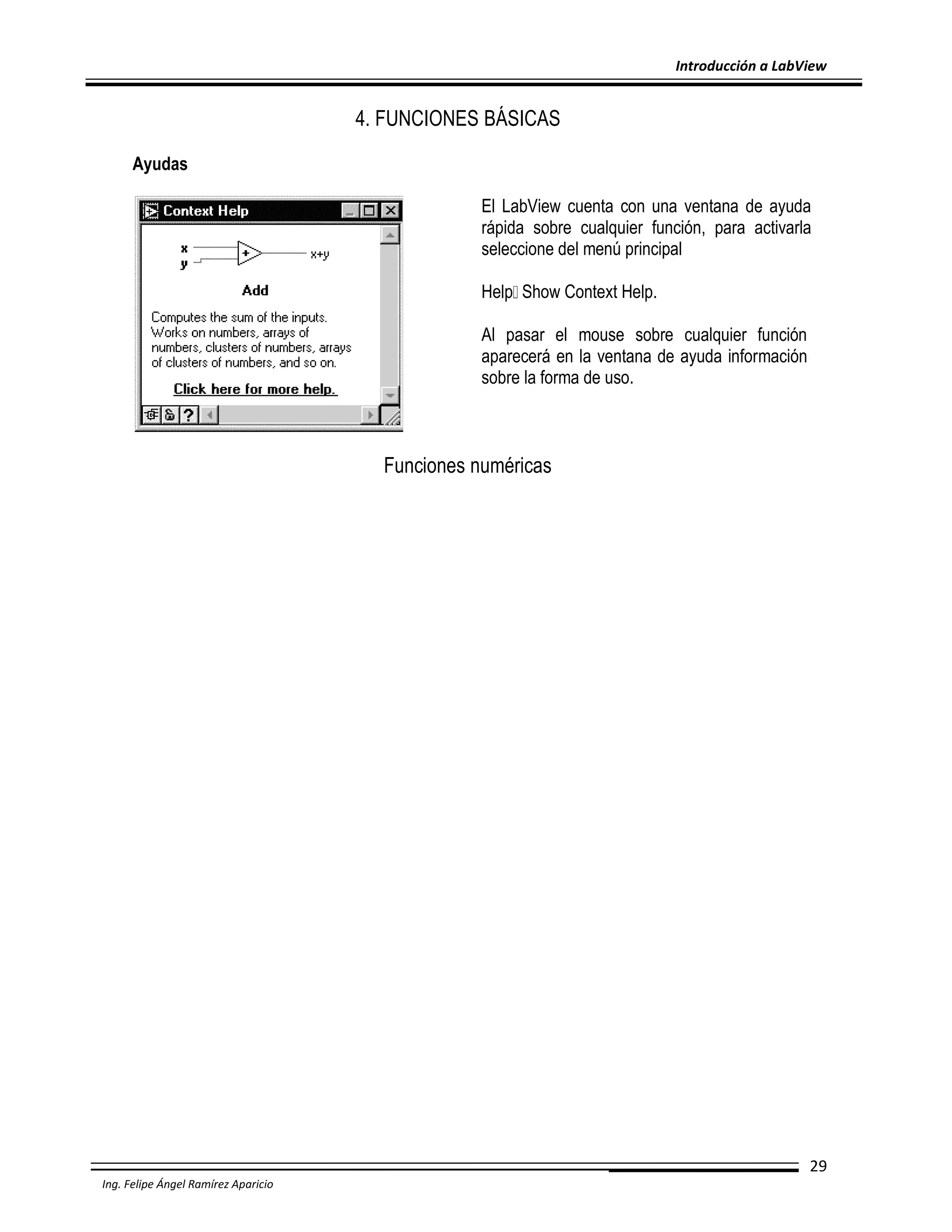 Introducción a LabView

4. FUNCIONES BÁSICAS
Ayudas
El LabView cuenta con una ventana de ayuda
rápida sobre cualquier función, para activarla
seleccione del menú principal
Help Show Context Help.
Al pasar el mouse sobre cualquier función
aparecerá en la ventana de ayuda información
sobre la forma de uso.

Funciones numéricas

29
Ing. Felipe Ángel Ramírez Aparicio

 
