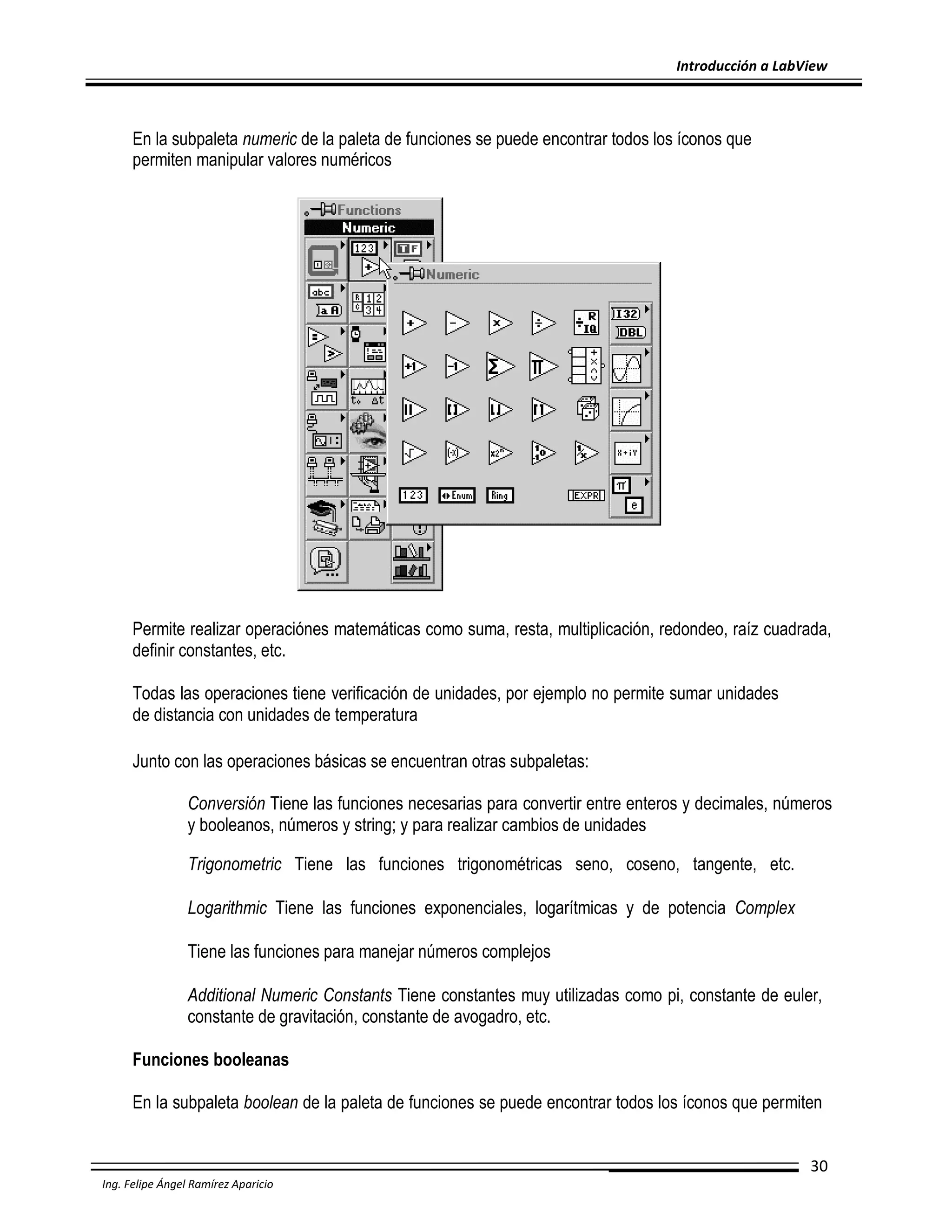 Introducción a LabView

En la subpaleta numeric de la paleta de funciones se puede encontrar todos los íconos que
permiten manipular valores numéricos

Permite realizar operaciónes matemáticas como suma, resta, multiplicación, redondeo, raíz cuadrada,
definir constantes, etc.
Todas las operaciones tiene verificación de unidades, por ejemplo no permite sumar unidades
de distancia con unidades de temperatura
Junto con las operaciones básicas se encuentran otras subpaletas:
Conversión Tiene las funciones necesarias para convertir entre enteros y decimales, números
y booleanos, números y string; y para realizar cambios de unidades
Trigonometric Tiene las funciones trigonométricas seno, coseno, tangente, etc.
Logarithmic Tiene las funciones exponenciales, logarítmicas y de potencia Complex
Tiene las funciones para manejar números complejos
Additional Numeric Constants Tiene constantes muy utilizadas como pi, constante de euler,
constante de gravitación, constante de avogadro, etc.
Funciones booleanas
En la subpaleta boolean de la paleta de funciones se puede encontrar todos los íconos que permiten
30
Ing. Felipe Ángel Ramírez Aparicio

 