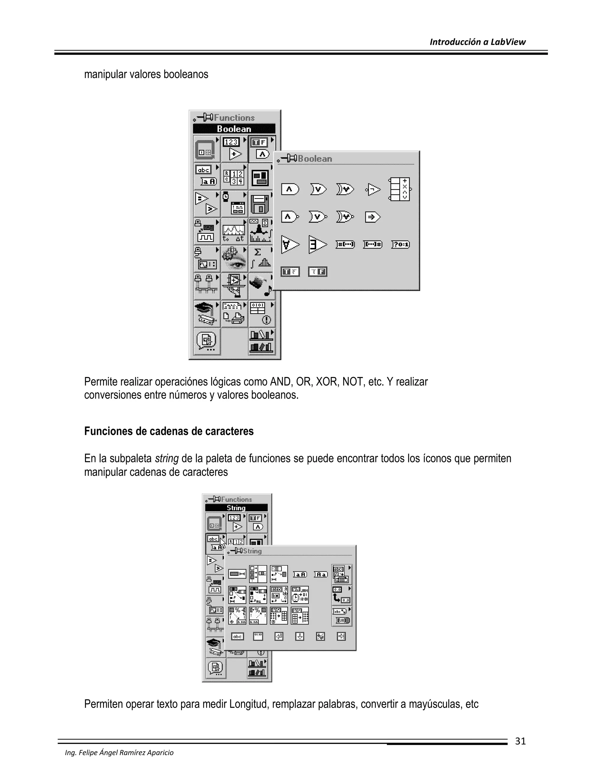 Introducción a LabView

manipular valores booleanos

Permite realizar operaciónes lógicas como AND, OR, XOR, NOT, etc. Y realizar
conversiones entre números y valores booleanos.
Funciones de cadenas de caracteres
En la subpaleta string de la paleta de funciones se puede encontrar todos los íconos que permiten
manipular cadenas de caracteres

Permiten operar texto para medir Longitud, remplazar palabras, convertir a mayúsculas, etc
31
Ing. Felipe Ángel Ramírez Aparicio

 